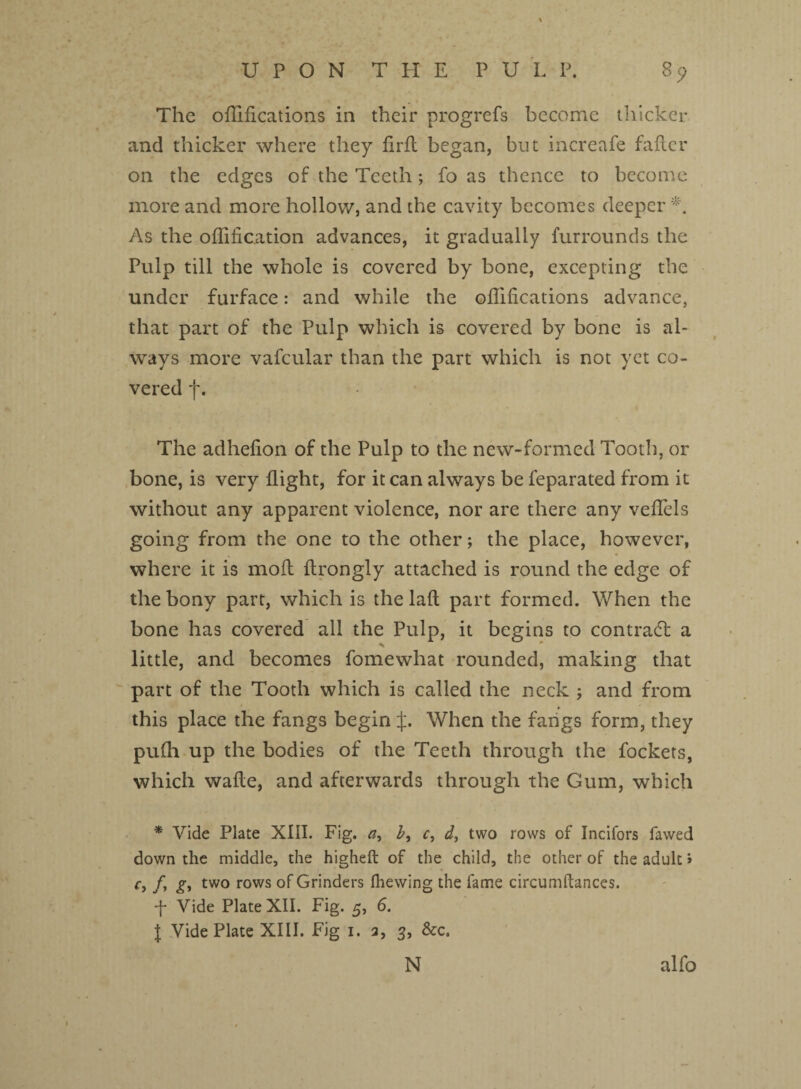 * UPON THE PULP. 85? The oflifications in their progrefs become thicker and thicker where they firft began, but incrcafe falter on the edges of the Teeth; fo as thence to become more and more hollow, and the cavity becomes deeper As the oHification advances, it gradually furrounds the Pulp till the whole is covered by bone, excepting the under furface: and while the oflifications advance, that part of the Pulp which is covered by bone is al¬ ways more vafcular than the part which is not yet co¬ vered f. The adheflon of the Pulp to the new-formed Tooth, or bone, is very flight, for it can always be feparated from it without any apparent violence, nor are there any veflels going from the one to the other; the place, however, where it is moll ftrongly attached is round the edge of the bony part, which is the lafl part formed. When the bone has covered all the Pulp, it begins to contradl a N * little, and becomes fomewhat rounded, making that part of the Tooth which is called the neck ; and from this place the fangs begin £. When the fangs form, they pufh up the bodies of the Teeth through the fockets, which wafle, and afterwards through the Gum, which * Vide Plate XIII. Fig. a, b, c, d, two rows of Incifors fawed down the middle, the higheft of the child, the other of the adult J r, /, g, two rows of Grinders (hewing the fame circumftances. f Vide Plate XII. Fig. 5, 6. I Vide Plate XIII. Fig 1. 3, 3, &c. N alfo