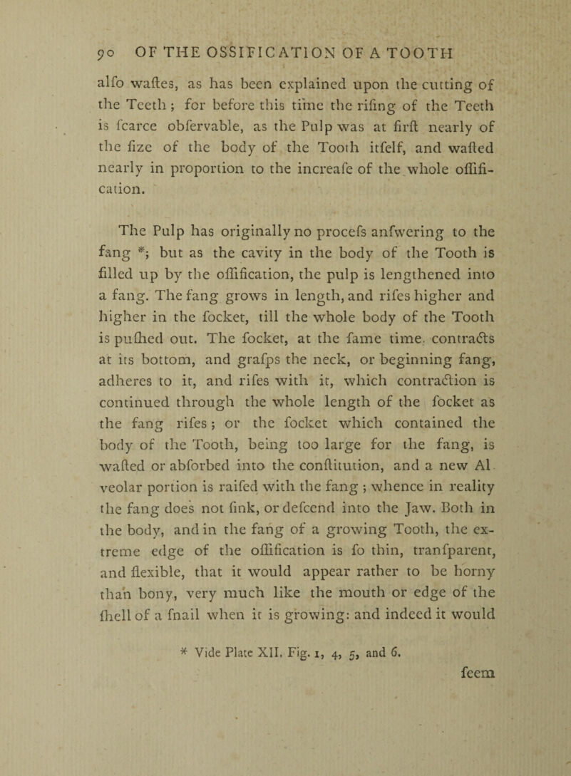 alfo waftes, as has been explained upon the cutting of the Teeth ; for before this time the riling of the Teeth is fcarce obfervable, as the Pulp was at firft nearly of the fize of the body of the Tooth itfelf, and walled nearly in proportion to the increafe of the whole oflifi- cation. The Pulp has originally no procefs anfwering to the fang *; but as the cavity in the body of the Tooth is filled up by the oflification, the pulp is lengthened into a fang. The fang grows in length, and rifes higher and higher in the focket, till the whole body of the Tooth is pufhed out. The focket, at the fame time, contracts at its bottom, and grafps the neck, or beginning fang, adheres to it, and rifes with it, which contraction is continued through the whole length of the focket as the fang rifes; or the focket which contained the body of the Tooth, being too large for the fang, is walled or abforbed into the conflitution, and a new Al veolar portion is raifed with the fang ; whence in reality the fang does not fink, or defeend into the Jaw. Both in the body, and in the fang of a growing Tooth, the ex¬ treme edge of the oflification is fo thin, tranfparent, and flexible, that it would appear rather to be horny than bony, very much like the mouth or edge of the (hellof a fnail when it is growing: and indeedit would * Vide Plate XII. Fig. i, 4, 5, and 6. feem