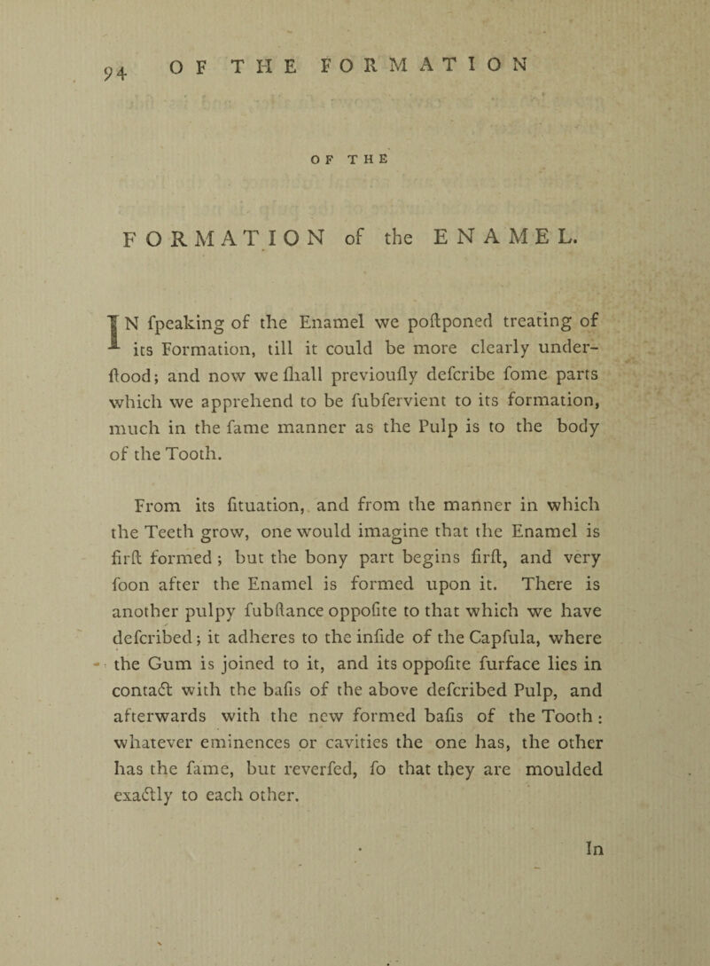 OF THE FORMATION OF THE FORM A TION of the ENA M E L. I N fpeaking of the Enamel we poftponed treating of •*- its Formation, till it could be more clearly under¬ flood ; and now we fliall previoufly defcribe fome parts which we apprehend to be fubfervient to its formation, much in the fame manner as the Pulp is to the body of the Tooth. i < From its lituation, and from the manner in which the Teeth grow, one would imagine that the Enamel is firft formed ; but the bony part begins firft, and very foon after the Enamel is formed upon it. There is another pulpy fubftance oppofite to that which we have defcribed; it adheres to the infide of the Capfula, where - the Gum is joined to it, and its oppofite furface lies in contadt with the bafts of the above defcribed Pulp, and afterwards with the new formed bafis of the Tooth: whatever eminences or cavities the one has, the other has the fame, but reverfed, fo that they are moulded exactly to each other. In