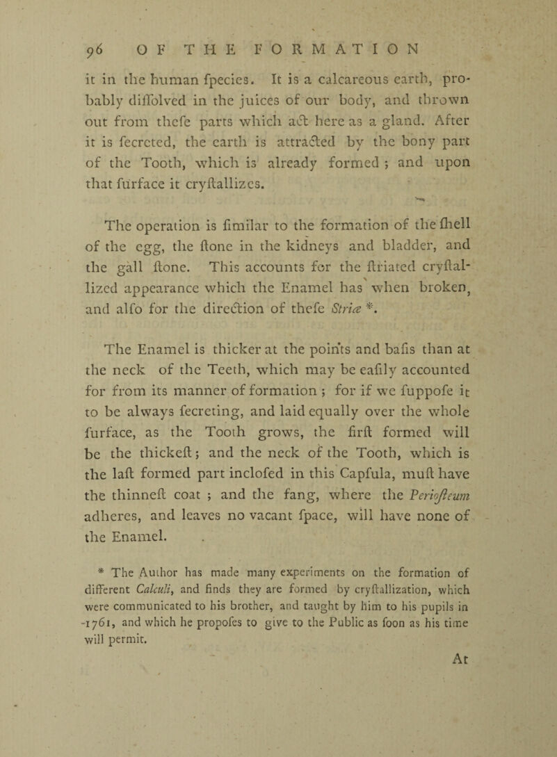 <)6 OF THE FORMA T I O N it in the human fpecies. It is a calcareous earth, pro¬ bably dififolved in the juices of our body, and thrown • out from thefe parts which adf here as a gland. After it is fecrcted, the earth is attracted by the bony part of the Tooth, which is already formed *, and upon that furface it cryltallizcs. The operation is fimilar to the formation of the fhell of the egg, the done in the kidneys and bladder, and the gall done. This accounts for the flriated crvdal- lizcd appearance which the Enamel has when broken, and alfo for the direction of thefe Stria *. The Enamel is thicker at the points and bafis than at the neck of the Teeth, which may be eafily accounted for from its manner of formation ; for if we fuppofe it to be always fecreting, and laid equally over the whole furface, as the Tooth grows, the firft formed will be the thicked; and the neck of the Tooth, which is the lad formed part inclofed in this Capfula, mud have the thinned coat ; and the fang, where the Veriojleum adheres, and leaves no vacant fpace, will have none of the Enamel. * The Author has made many experiments on the formation of different Calculi, and finds they are formed by cryflallization, which were communicated to his brother, and taught by him to his pupils in -1761, and which he propofes to give to the Public as foon as his time will permit.