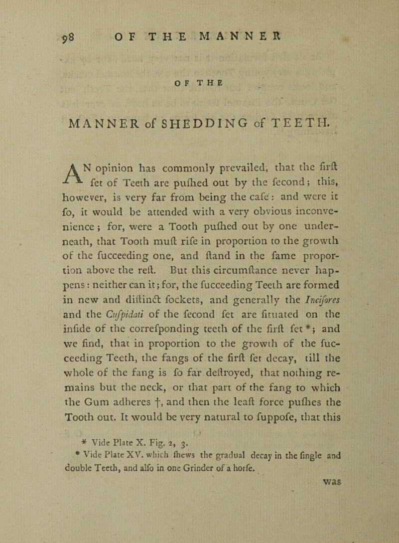 OF THE MANNER of SHEDDING of TEETH. AN opinion has commonly prevailed, that the firft fet of Teeth are pufhed out by the fecond; this, however, is very far from being the cafe : and were it fo, it would be attended with a very obvious inconve¬ nience ; for, were a Tooth pufhed out by one under¬ neath, that Tooth mud rife in proportion to the growth of the fucceeding one, and hand in the fame propor¬ tion above the reft. But this circumdance never hap¬ pens : neither can it; for, the fucceeding Teeth are formed in new and dittindt fockets, and generally the Incifores and the Cufpidati of the fecond fet are fituated on the infide of the correfponding teeth of the fil'd fet*; and we find, that in proportion to the growth of the fuc¬ ceeding Teeth, the fangs of the fird fet decay, till the whole of the fang is fo far defiroyed, that nothing re¬ mains but the neck, or that part of the fang to which the Gum adheres f, and then the lead force pufhes the Tooth out. It would be very natural to fuppofe, that this * j * Vide Plate X. Fig. 2, 3. * Vide Plate XV. which (hews the gradual decay in the fingle and double Teeth, and alfo in one Grinder of a horfe. was