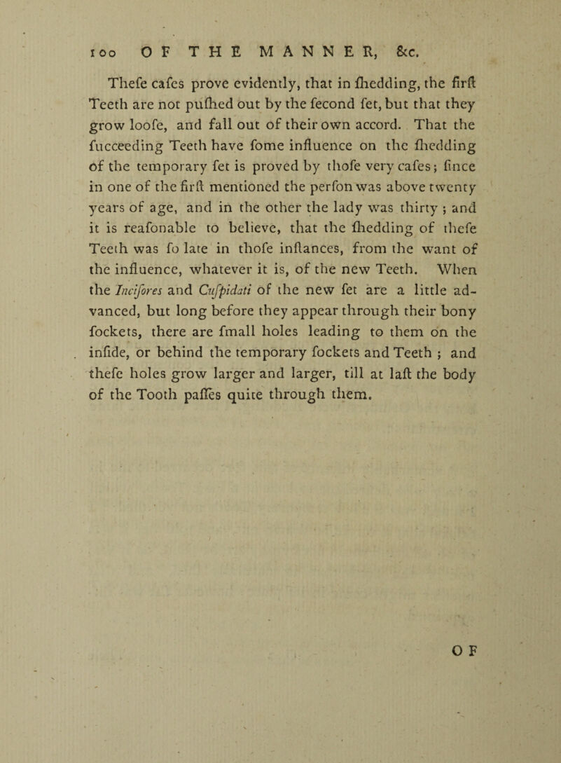 too OF THE MANNER, &c. Thefe cafes prove evidently, that in fhedding, the firfl Teeth are not pufhed out by the fecond fet, but that they grow loofe, and fall out of their own accord. That the fucceeding Teeth have fome influence on the fhedding of the temporary fet is proved by thofe very cafes; flnee in one of the fir A mentioned the perfon was above twenty years of age, and in the other the lady was thirty ; and it is reafonable to believe, that the fhedding of thefe Teeth was fo late in thofe inflances, from the want of the influence, whatever it is, of the new Teeth. When the Incifores and Cufpidati of the new fet are a little ad¬ vanced, but long before they appear through their bony fockets, there are fmall holes leading to them on the infide, or behind the temporary fockets and Teeth ; and thefe holes grow larger and larger, till at lafl the body of the Tooth pafles quite through them.
