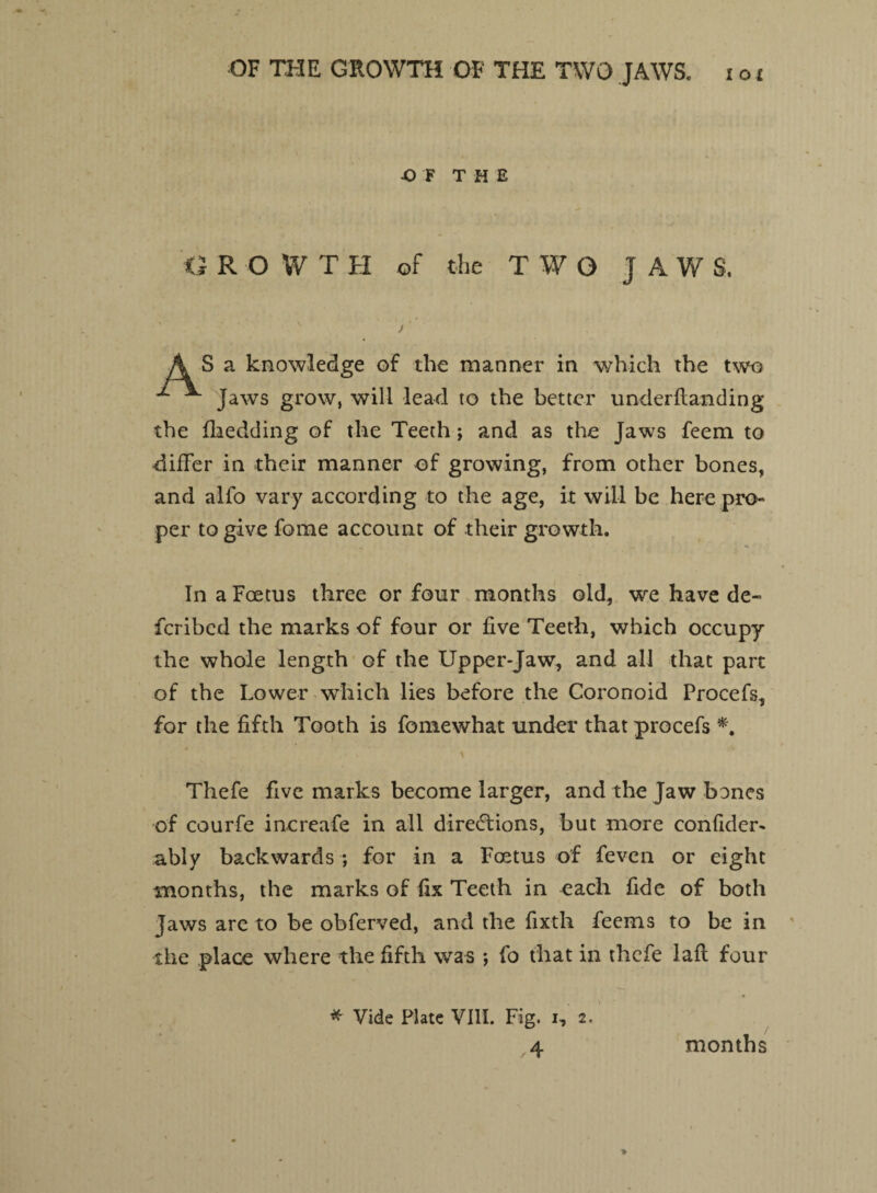 OF THE G R OWT H of the TWO JAWS. A S a knowledge of the manner in which the two ^ ^ Jaws grow, will lead to the better underftanding the {bedding of the Teeth; and as the Jaws feem to differ in their manner of growing, from other bones, and alfo vary according to the age, it will be here pro¬ per to give feme account of their growth. In a Foetus three or four months old, we have de¬ fer ibed the marks of four or five Teeth, which occupy the whole length of the Upper-Jaw, and all that part of the Lower which lies before the Coronoid Procefs, for the fifth Tooth is fomewhat under that procefs *. Thefe five marks become larger, and the Jaw bones of courfe increafe in all directions, but more confider- ably backwards ; for in a Foetus of feven or eight months, the marks of fix Teeth in each fide of both Jaws are to be obferved, and the fixth feems to be in the place where the fifth was ; fo that in thefe lafl four * Vide Plate VIII. Fig. i, 2. months