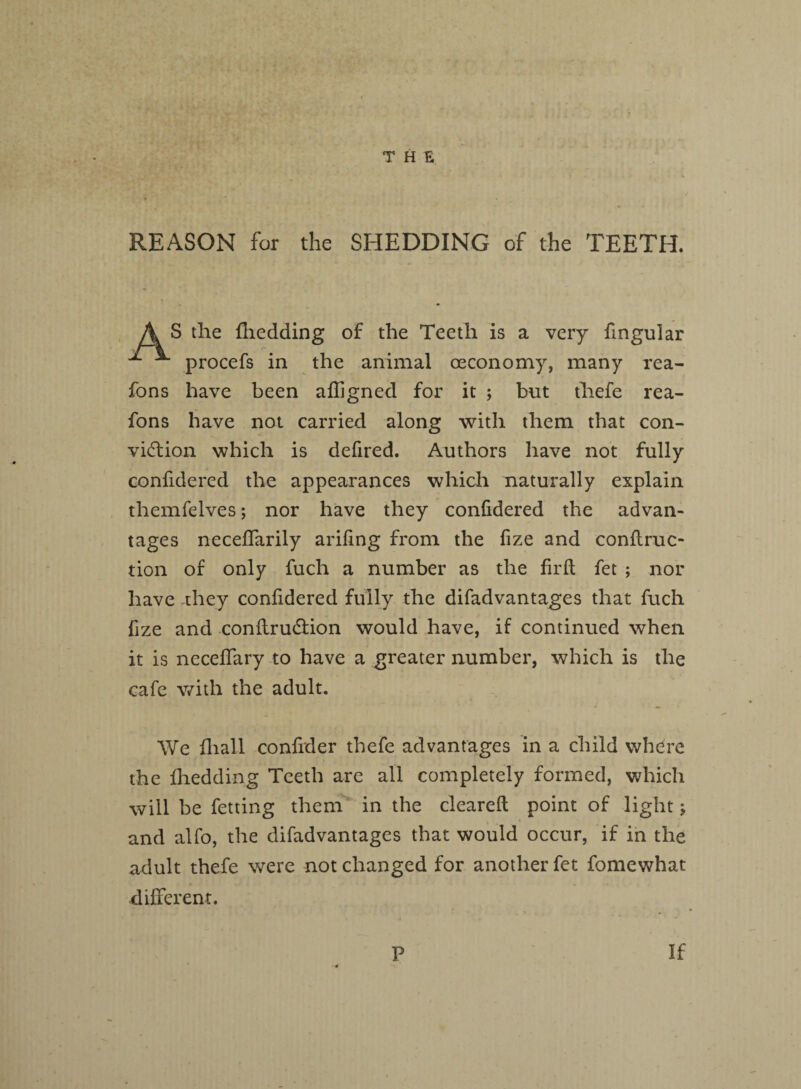 REASON for the SHEDDING of the TEETH. S the {bedding of the Teeth is a very fmgular ^ procefs in the animal oeconomy, many rea- fons have been afligned for it ; but thefe rea- fons have not carried along with them that con¬ viction which is defired. Authors have not fully confidered the appearances which naturally explain themfelves; nor have they confidered the advan¬ tages necefifarily arifing from the fize and conftruc- tion of only fuch a number as the firft fet ; nor have they confidered fully the difadvantages that fuch fize and conftrudtion would have, if continued when it is neceffary to have a greater number, which is the cafe with the adult. We fhall confider thefe advantages in a child where the fhedding Teeth are all completely formed, which will be fetting them in the cleared: point of light $, and alfo, the difadvantages that would occur, if in the adult thefe were not changed for another fet fomewhat different. P If