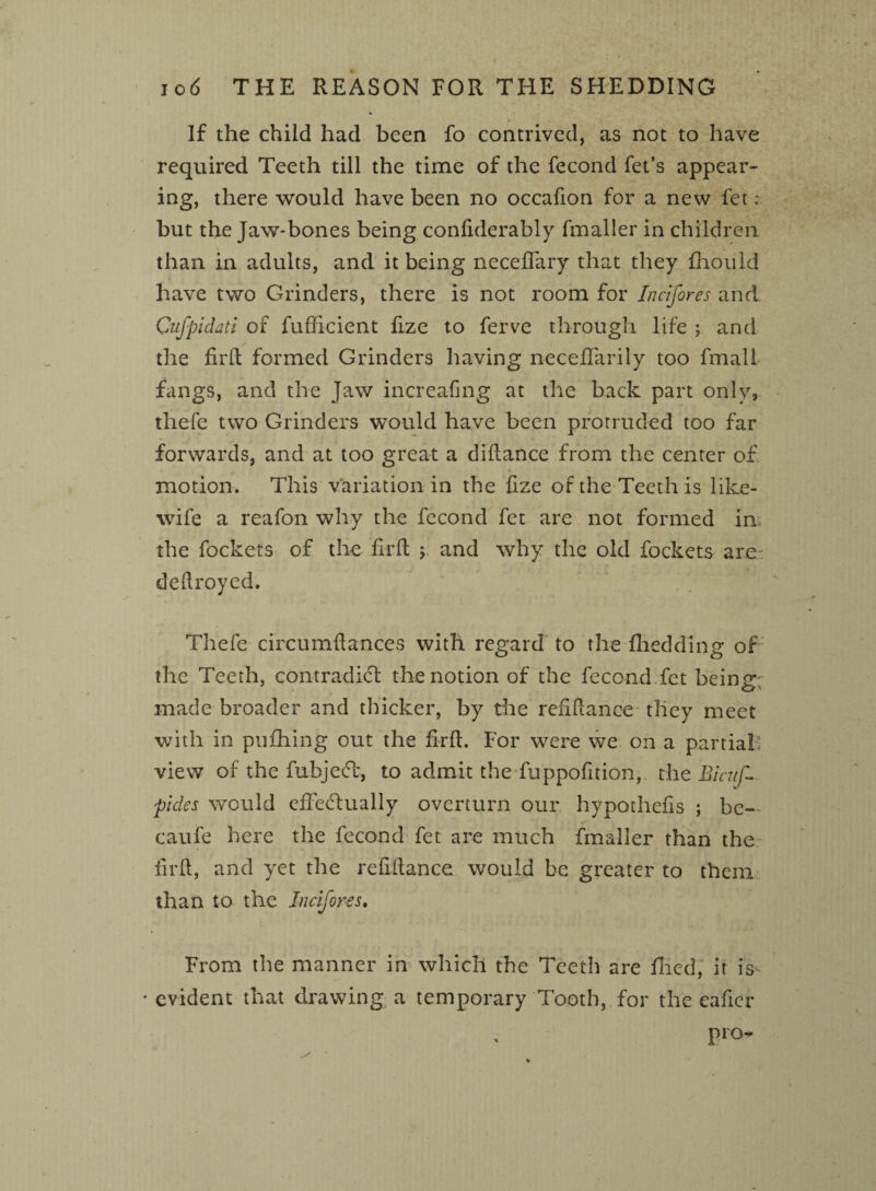 If the child had been fo contrived, as not to have required Teeth till the time of the fecond fet’s appear¬ ing, there would have been no occafion for a new fet ; but the Jaw-bones being conliderably fmaller in children than in adults, and it being neceffary that they fhould have two Grinders, there is not room for Incifores and Cufpidati of fufficient fize to ferve through life ; and the firft formed Grinders having neceffarily too final! fangs, and the Jaw increafing at the back part only, thefe two Grinders would have been protruded too far forwards, and at too great a didance from the center of motion. This variation in the fize of the Teeth is like- wife a reafon why the fecond fet are not formed im the fockets of the fil'd y and why the old fockets are dedroyed. Thefe circumdances with regard to the fhedding of the Teeth, contradict the notion of the fecond fet being; made broader and thicker, by the refidance they meet with in puihing out the fird. For were we on a partial, view of the fubjeCt, to admit the fuppofition, the Bicuf- pdes would effectually overturn our hypothefis ; be-' caufe here the fecond fet are much fmaller than the fil'd, and yet the refidance would be greater to them than to the Incifores. From the manner in which the Teeth are filed, it is • evident that drawing a temporary Tooth, for the eafier pro-