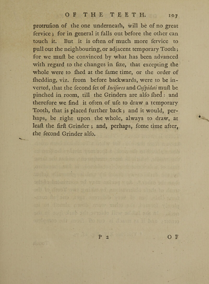 protrufion of the one underneath, will be of no great fervice ; for in general it falls out before the other can touch it. But it is often of much more fervice to pull out the neighbouring, or adjacent temporary Tooth; for we mud be convinced by what has been advanced with regard to the changes in fize, that excepting the whole were to fhed at the fame time, or the order of fhedding, viz. from before backwards, were to be in¬ verted, that the fecond fet of Incifores and Cufpidati mud be pinched in room, till the Grinders are alfo fhed : and therefore we find it often of ufe to draw a temporary Tooth, that is placed further back; and it would, per¬ haps, be right upon the whole, always to draw, at lead the fird Grinder ; and, perhaps, fome time after, the fecond Grinder alfo. P 2 _OF