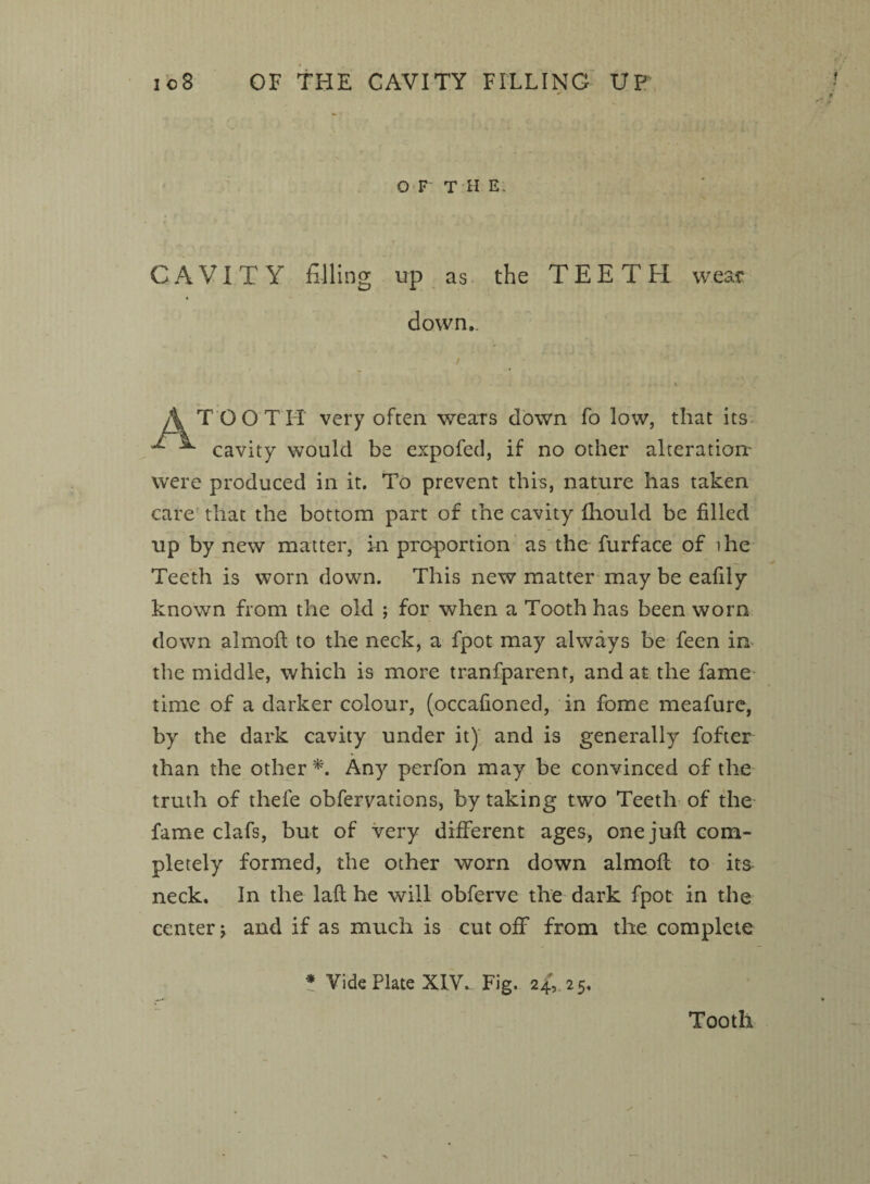 io8 OF THE CAVITY FILLING UP O F T H E; CAVITY filling up as the TEETH wear down TOOTH very often wears down fo low, that its ^ cavity would be expofed, if no other alteration' were produced in it. To prevent this, nature has taken care that the bottom part of the cavity fhould be filled up by new matter, in proportion as the furface of ihe Teeth is worn down. This new matter may be eafily known from the old ; for when a Tooth has been worn down alrnoft to the neck, a fpot may always be feen in* the middle, which is more tranfparenr, and at the fame time of a darker colour, (occafioned, in fome meafure, by the dark cavity under it) and is generally fofter than the other A Any perfon may be convinced of the truth of thefe obfervations, by taking two Teeth of the fame clafs, but of very different ages, one juft com¬ pletely formed, the other worn down almoft to its neck. In the laft he will obferve the dark fpot in the center j and if as much is cut off from the complete * Vide Plate XIV.. Fig. 24,. 2 5. Tooth