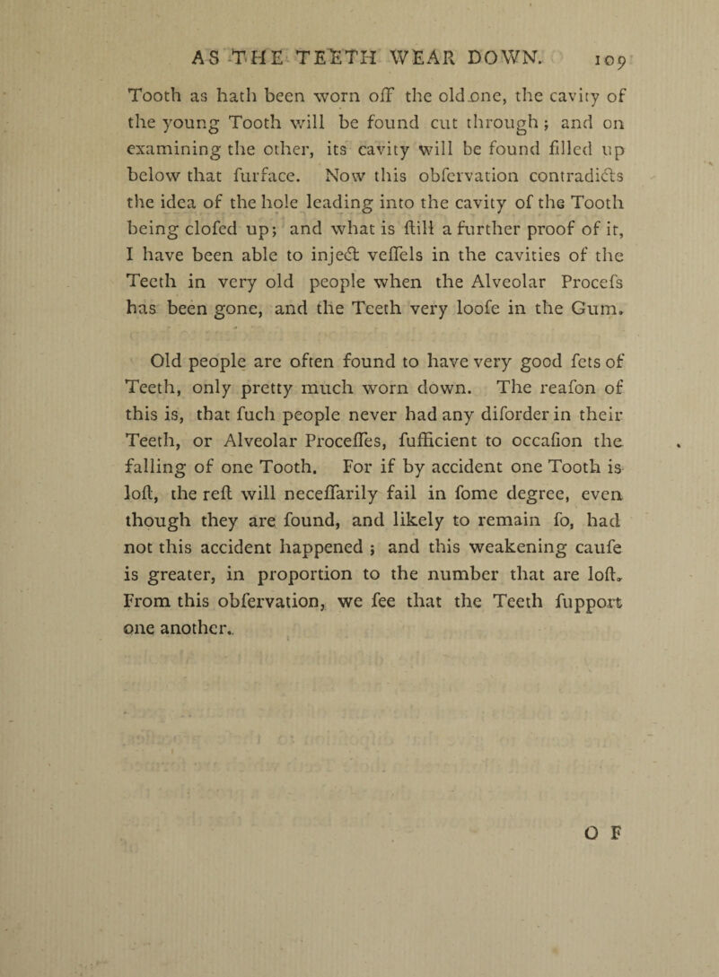 AS THE TEETH WEAR DOWN. Tooth as hath been worn off the old-one, the cavity of the young Tooth will be found cut through; and on examining the other, its cavity will be found filled up below that furface. Now this obfervation contradicts tlie idea of the hole leading into the cavity of the Tooth being clofed up; and what is Rill a further proof of it, I have been able to injedt veffels in the cavities of the Teeth in very old people when the Alveolar Procefs has been gone, and the Teeth very loofe in the Gum. Old people are often found to have very good fets of Teeth, only pretty much worn down. The reafon of this is, that fuch people never had any diforder in their Teeth, or Alveolar Proceffes, fufficient to occalion the falling of one Tooth. For if by accident one Tooth is loft, the reft will neceffarily fail in fome degree, even though they are found, and likely to remain fo, had not this accident happened ; and this weakening caufe is greater, in proportion to the number that are lolh From this obfervation, we fee that the Teeth ftipport one another..