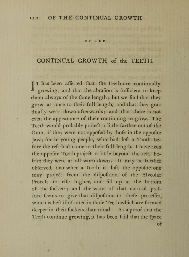 OF THE ) CONTINUAL GROWTH of the TEETH. T T has been afiferted that the Teeth are continually growing, and that the abrafion is fufficient to keep them always of the fame length ; but we find that they grow at once to their full length, and that they gra¬ dually wear down afterwards ; and that there is not even the appearance of their continuing to grow. The Teeth would probably projetft a little farther out of the Gum, if they were not oppofed by thofe in the oppofite Jaw; for in young people, who had loll a Tooth be¬ fore the reft had come to their full length, I have feen the oppofite Tooth projedf a little beyond the red, be¬ fore they were at all worn down. It may be further obferved, that when a Tooth is loft, the oppofite one may projeift from the difpofition of the Alveolar PrOcefs to rife higher, and fill up at the bottom of the fockets ; and the want of that natural pref- \ fare feems to give that difpofition to thefe proceftes, which is belt illuftrated in thofe Teeth which are formed deeper in their fockets than ufual. As a proof that the Teeth continue growing, it has been faid that the fpace of