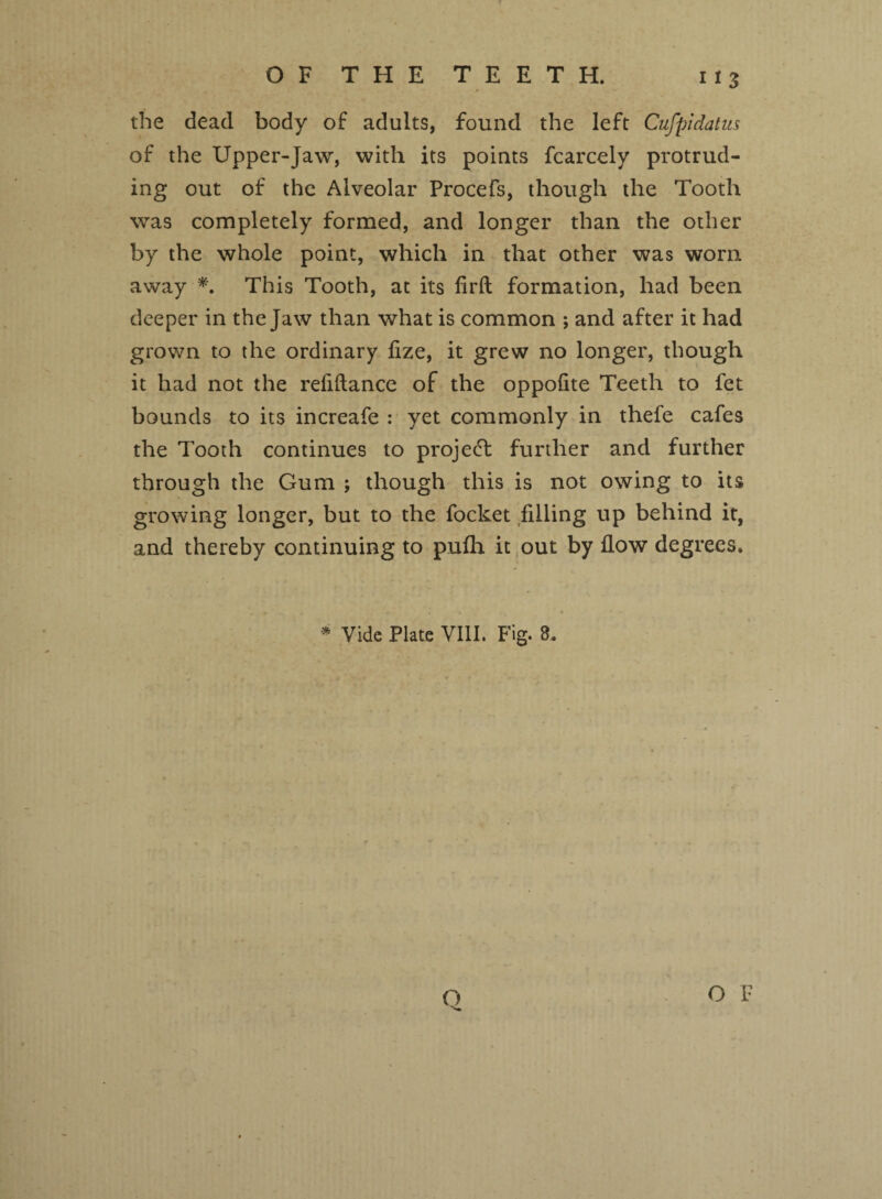 the dead body of adults, found the left Cufpidatus of the Upper-Jaw, with its points fcarcely protrud¬ ing out of the Alveolar Procefs, though the Tooth was completely formed, and longer than the other by the whole point, which in that other was worn away *. This Tooth, at its firft formation, had been deeper in the Jaw than what is common ; and after it had grown to the ordinary fize, it grew no longer, though it had not the refiftance of the oppofite Teeth to fet bounds to its increafe : yet commonly in thefe cafes the Tooth continues to project further and further through the Gum ; though this is not owing to its growing longer, but to the focket filling up behind it, and thereby continuing to pnfh it out by flow degrees. * Vide Plate VIII. Fig. 8. Q