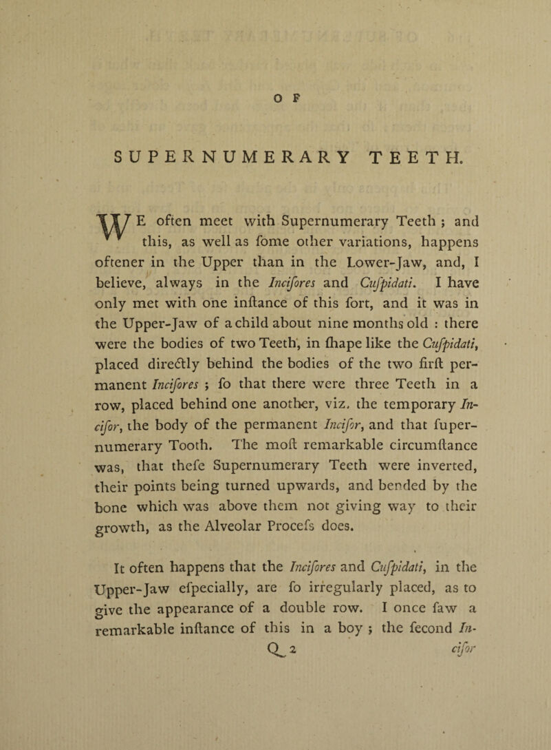 SUPERNUMERARY TEETH* E often meet with Supernumerary Teeth ; and * y this, as well as fome other variations, happens oftener in the Upper than in the Lower-Jaw, and, I believe, always in the Incifores and Cufpidati. I have only met with one inftance of this fort, and it was in the Upper-Jaw of a child about nine months old : there were the bodies of two Teeth, in {hape like the Cufpidati, placed directly behind the bodies of the two firft per¬ manent Incifores ; fo that there were three Teeth in a row, placed behind one another, viz, the temporary In- cifor, the body of the permanent Incifor, and that fuper- numerary Tooth. The moil remarkable circumflance was, that thefe Supernumerary Teeth were inverted, their points being turned upwards, and bended by the bone which was above them not giving way to their growth, as the Alveolar Procefs does. * It often happens that the Incifores and Cufpidati, in the Upper-Jaw efpecially, are fo irregularly placed, as to give the appearance of a double row. I once faw a remarkable inftance of this in a boy j the fecond In- Q_ 2 eifor t