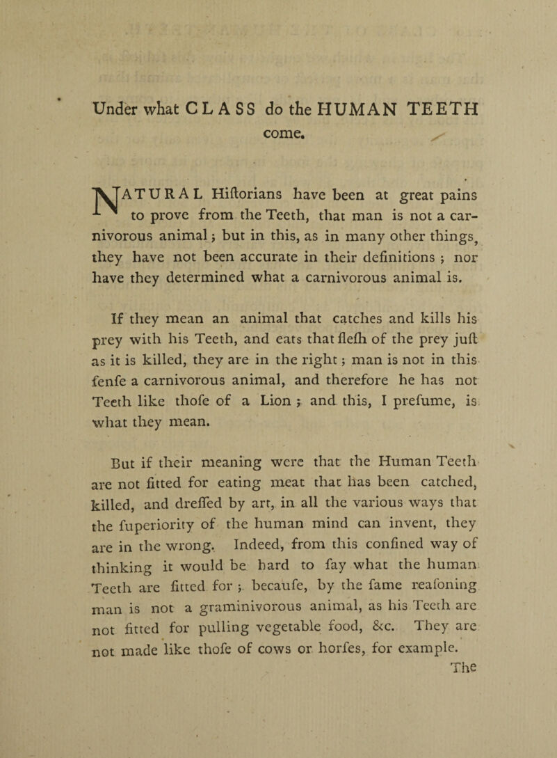 Under what C L A SS do the HUMAN TEETH come. I^TATURAL Hiftorians have been at great pains ^ to prove from the Teeth, that man is not a car¬ nivorous animal j but in this, as in many other things^ they have not been accurate in their definitions ; nor have they determined what a carnivorous animal is. If they mean an animal that catches and kills his prey with his Teeth, and eats that flefh of the prey juft as it is killed, they are in the right; man is not in this fenfe a carnivorous animal, and therefore he has not Teeth like thofe of a Lion y and this, I prefume, is what they mean. But if their meaning were that the Human Teeth are not fitted for eating meat that has been catched, killed, and drefled by art, in all the various ways that the fuperiority of the human mind can invent, they are in the wrong. Indeed, from this confined way of thinking it would be hard to fay what the human Teeth are fitted for becaufe, by the fame reafoning man is not a graminivorous animal, as his Teeth are not fitted for pulling vegetable food, &c. They are ♦ * not made like thofe of cows or horfes, for example. The