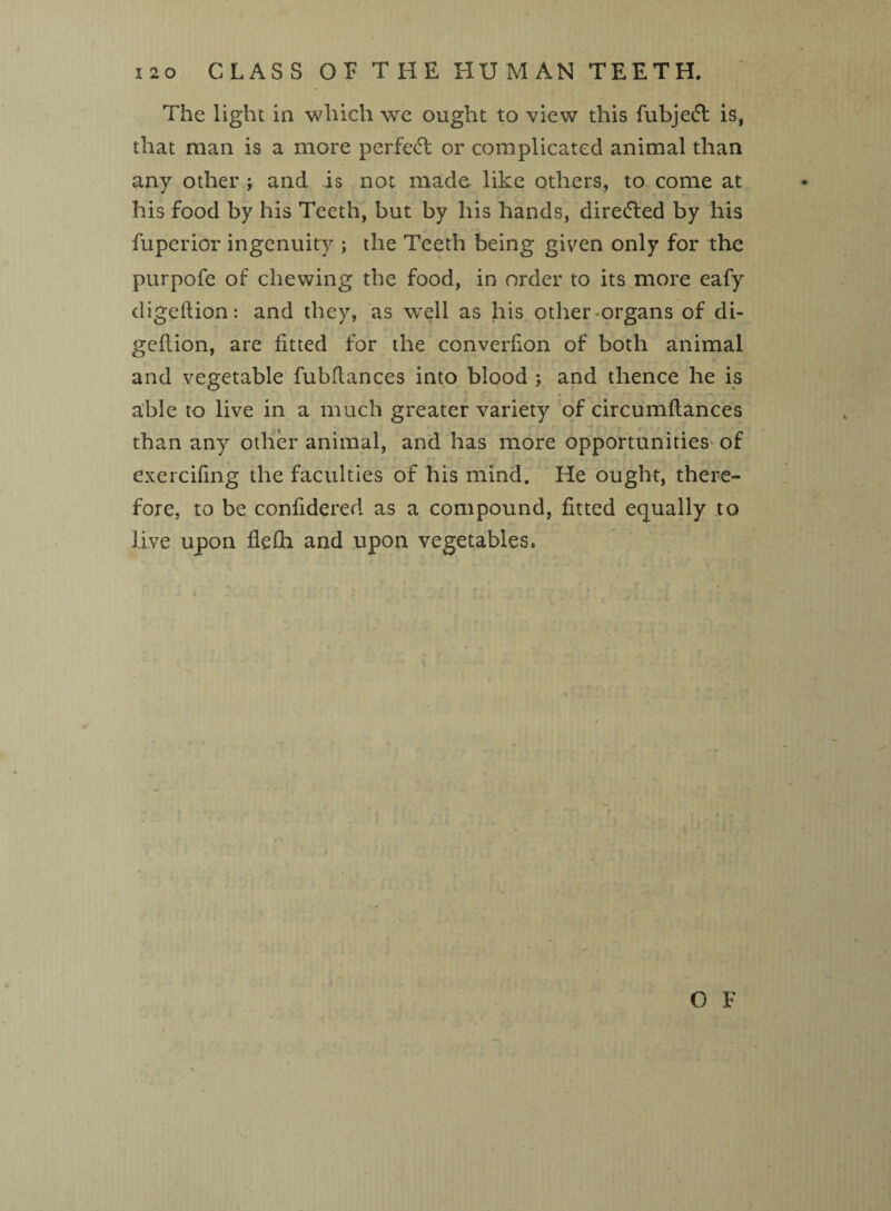 i2o CLASS OP THE HUMAN TEETH. The light in which we ought to view this fubje£fc is, that man is a more perfetil or complicated animal than any other ; and is not made like others, to come at his food by his Teeth, but by his hands, directed by his fuperior ingenuity ; the Teeth being given only for the purpofe of chewing the food, in order to its more eafy digeftion: and they, as well as his other-organs of di- geftion, are fitted for the converfion of both animal and vegetable fubflances into blood ; and thence he is able to live in a much greater variety of circumftances than any other animal, and has more opportunities of exercifing the faculties of his mind. He ought, there¬ fore, to be confidered as a compound, fitted equally to live upon flefia and upon vegetables.
