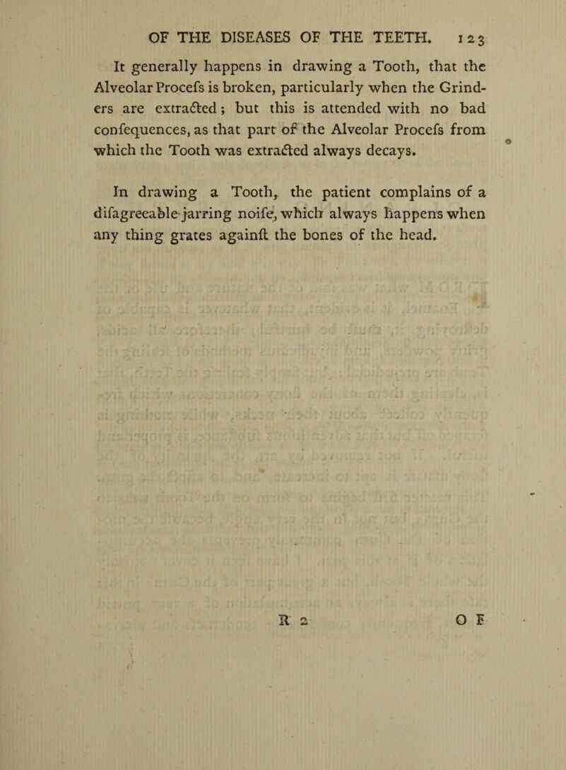 It generally happens in drawing a Tooth, that the Alveolar Procefs is broken, particularly when the Grind¬ ers are extrafled; but this is attended with no bad confequences, as that part of the Alveolar Procefs from which the Tooth was extracted always decays. In drawing a Tooth, the patient complains of a difagreeable jarring noife, which always happens when any thing grates againft the bones of the head.