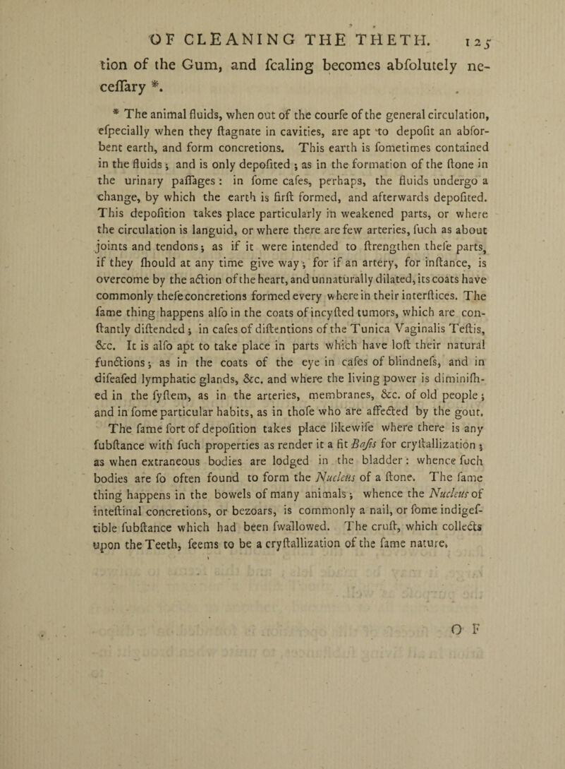 OF CLEANING THE THETH. X2S tion of the Gum, and fcaling becomes abfolutely ne- cefTary *. * The animal fluids, when out of the courfe of the general circulation, efpecially when they ftagnate in cavities, are apt to depofit an abfor- bent earth, and form concretions. This earth is fometimes contained in the fluids *, and is only depofited ; as in the formation of the ftone in the urinary pafiages : in fome cafes, perhaps, the fluids undergo a change, by which the earth is firft formed, and afterwards depofited. This depofition takes place particularly in weakened parts, or where the circulation is languid, or where there are few arteries, fuch as about joints and tendons*, as if it were intended to ftrengthen thefe parts, if they fliould at any time give way; for if an artery, for inftance, is overcome by the adion of the heart, and unnaturally dilated, its coats have commonly thefe concretions formed every wherein their interftices. The fame thing happens alfo in the coats of incyfted tumors, which are con- ftantly diftended j in cafes of diftentions of the Tunica Vaginalis Teftis, See. It is alfo apt to take place in parts which have loft their natural functions; as in the coats of the eye in cafes of blindnefs, and in difeafed lymphatic glands, &c. and where the living power is diminifh- ed in the fyftem, as in the arteries, membranes, &c. of old people i and in fome particular habits, as in thofe who are affedted by the gout. The fame fort of depofition takes place like wife where there is any fubftance with fuch properties as render it a fit Bafts for cryftallization $ as when extraneous bodies are lodged in the bladder: whence fuch bodies are fo often found to form the Nucleus of a ftone. The fame thing happens in the bowels of many animals j whence the Nucleus of inteftinal concretions, or bezoars, is commonly a nail, or fome indigef- tible fubftance which had been fwallowed. The cruft, which collects upon the Teeth, feems to be a cryftallization of the fame nature.