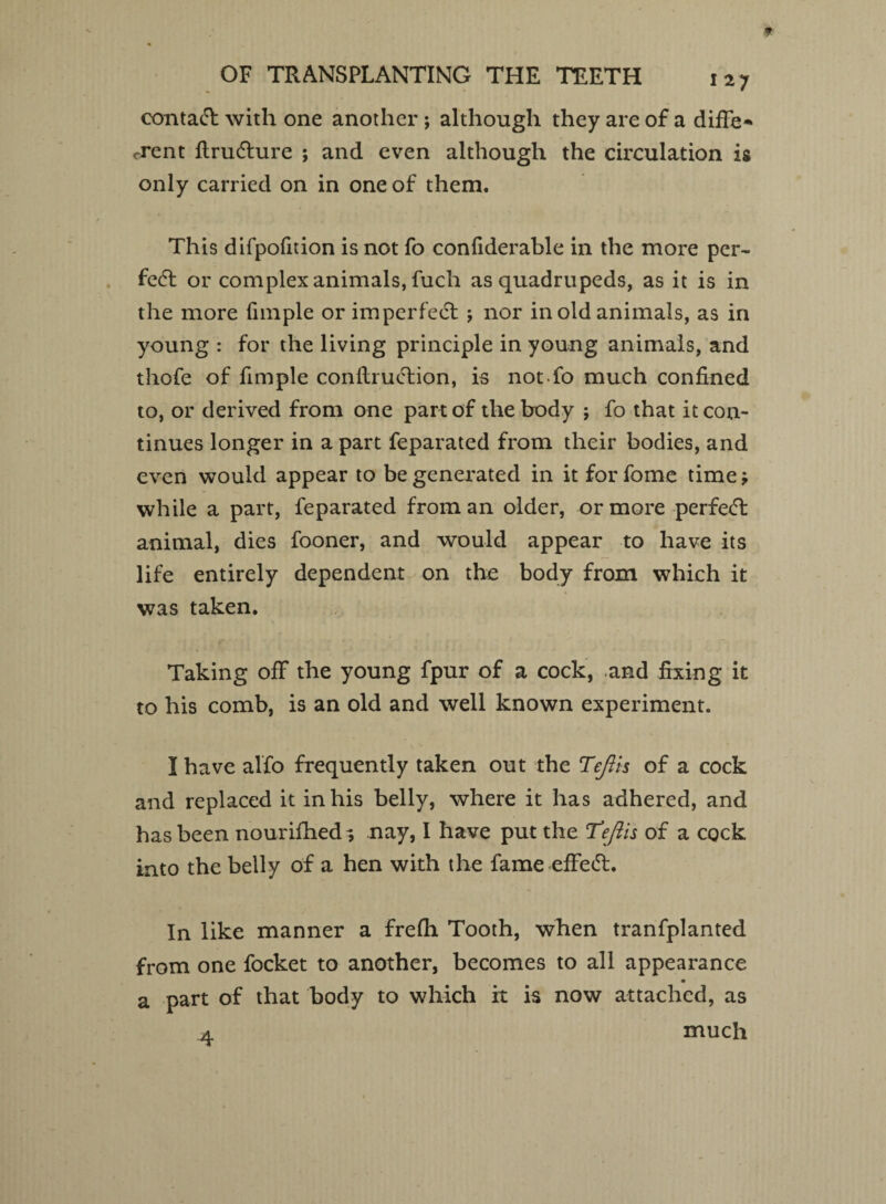contact with one another ; although they are of a diffe* crent ftrudhire ; and even although the circulation is only carried on in one of them. This difpofidon is not fo confiderable in the more per¬ fect or complex animals, fuch as quadrupeds, as it is in the more fnnple or imperfect ; nor in old animals, as in young : for the living principle in young animals, and tliofe of fimple conftruetion, is notfo much confined to, or derived from one part of the body ; fo that it con¬ tinues longer in a part feparated from their bodies, and even would appear to be generated in it for fome time * while a part, feparated from an older, or more perfect animal, dies fooner, and would appear to have its life entirely dependent on the body from which it was taken. Taking off the young fpur of a cock, .and fixing it to his comb, is an old and well known experiment. I have alfo frequently taken out the Teflis of a cock and replaced it in his belly, where it has adhered, and has been nourifhed? nay, I have put the Teflis of a cock into the belly of a hen with the fame effe<5L In like manner a frefh Tooth, when tranfplanted from one focket to another, becomes to all appearance a part of that body to which it is now attached, as a much
