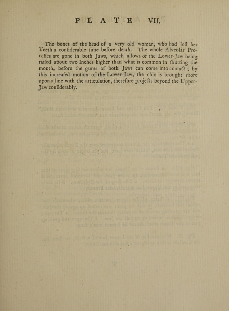 The bones of the head of a very old woman, who had loft her Teeth a confiderable time before death. The whole Alveolar Pre¬ cedes are gone in both Jaws, which allows of the Lower-Jaw being raifed about two Inches higher than what is common in fhutting the mouth, before the gums of both Jaws can come into contact *, by this increafed motion of the Lower-Jaw, the chin is brought more upon a line with the articulation, therefore projects beyond the Upper- Jaw confiderably.