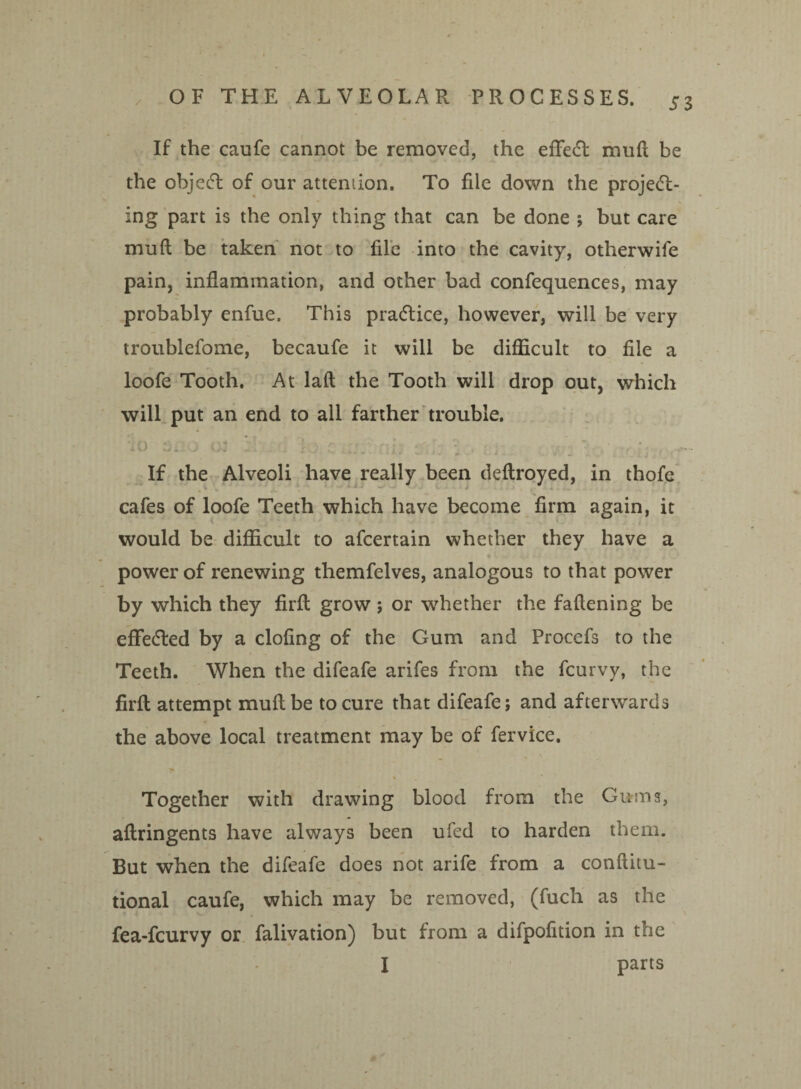 If the caufe cannot be removed, the effedt muft be the objedt of our attention. To file down the project¬ ing part is the only thing that can be done ; but care mu ft be taken not to file into the cavity, otlierwife pain, inflammation, and other bad confequences, may probably enfue. This practice, however, will be very troublefome, becaufe it will be difficult to file a loofe Tooth. At laft the Tooth will drop out, which will put an end to all farther trouble. If the Alveoli have really been deftroyed, in thofe cafes of loofe Teeth which have become firm again, it would be difficult to afcertain whether they have a power of renewing themfelves, analogous to that power by which they firft grow ; or whether the fallening be effected by a doling of the Gum and Procefs to the Teeth. When the difeafe arifes from the fcurvy, the firft attempt muftbe to cure that difeafe; and afterwards the above local treatment may be of fervice. Together with drawing blood from the Gums, aftringents have always been ufed to harden them. But when the difeafe does not arife from a conftitu- tional caufe, which may be removed, (fucli as the fea-fcurvy or falivation) but from a difpofition in the I parts