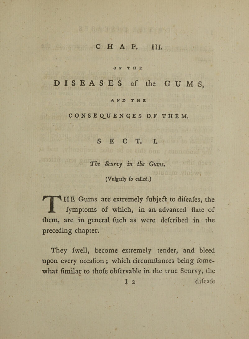 OF THE DISEASES of the GUMS, AND THE C O N S E QJJ ENQES OF THEM. • i * SECT. I. The Scurvy in the Gums. \ (Vulgarly fo called.) THE Gums are extremely fubjeft to difeafes, the fymptoms of which, in an advanced date of them, are in general fuch as were defcribed in the preceding chapter. \ They fwell, become extremely tender, and bleed upon every occafion ; which circumflances being fome- what fimilar to thofe obfervable in the true Scurvy, the I 2 difeafe