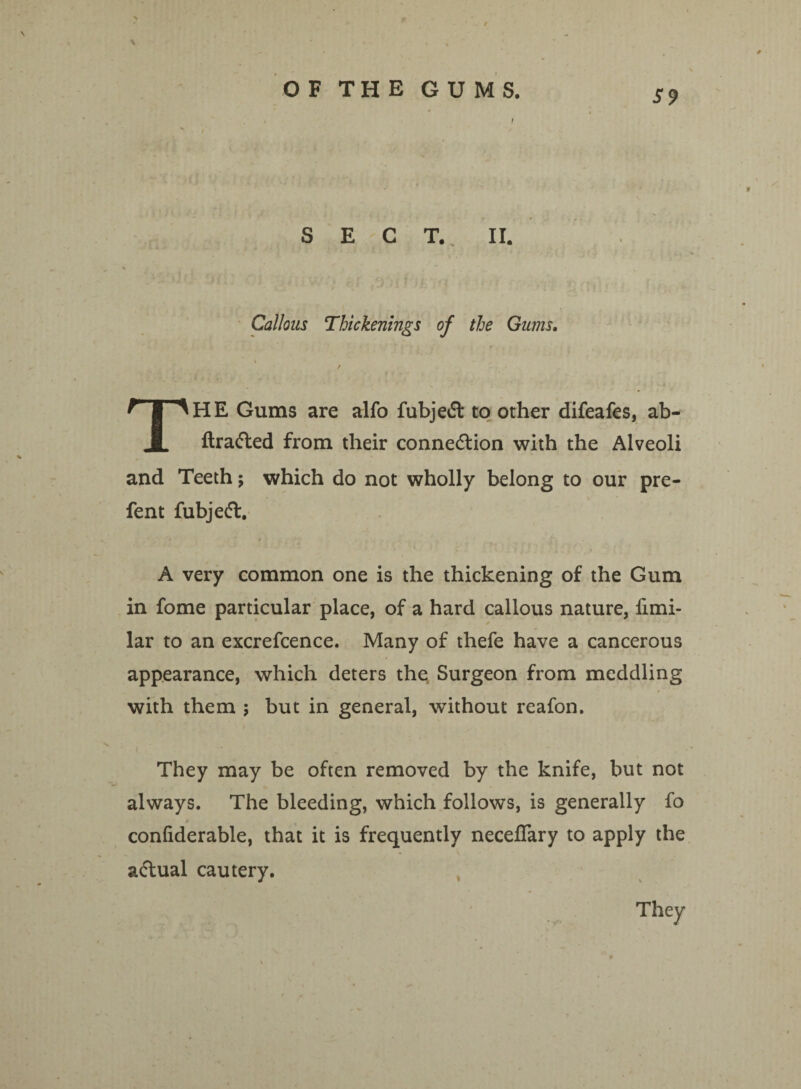 \ r * • » * OF THE GUMS. SECT. II. Callous Thickenings of the Gums. % / THE Gums are alfo fubjedt to other difeafes, ab- flradted from their connedtion with the Alveoli and Teeth; which do not wholly belong to our pre- fent fubjedt. A very common one is the thickening of the Gum in fome particular place, of a hard callous nature, iimi- lar to an excrefcence. Many of thefe have a cancerous appearance, which deters the Surgeon from meddling with them ; but in general, without reafon. They may be often removed by the knife, but not always. The bleeding, which follows, is generally fo confiderable, that it is frequently neceflary to apply the adtual cautery. They