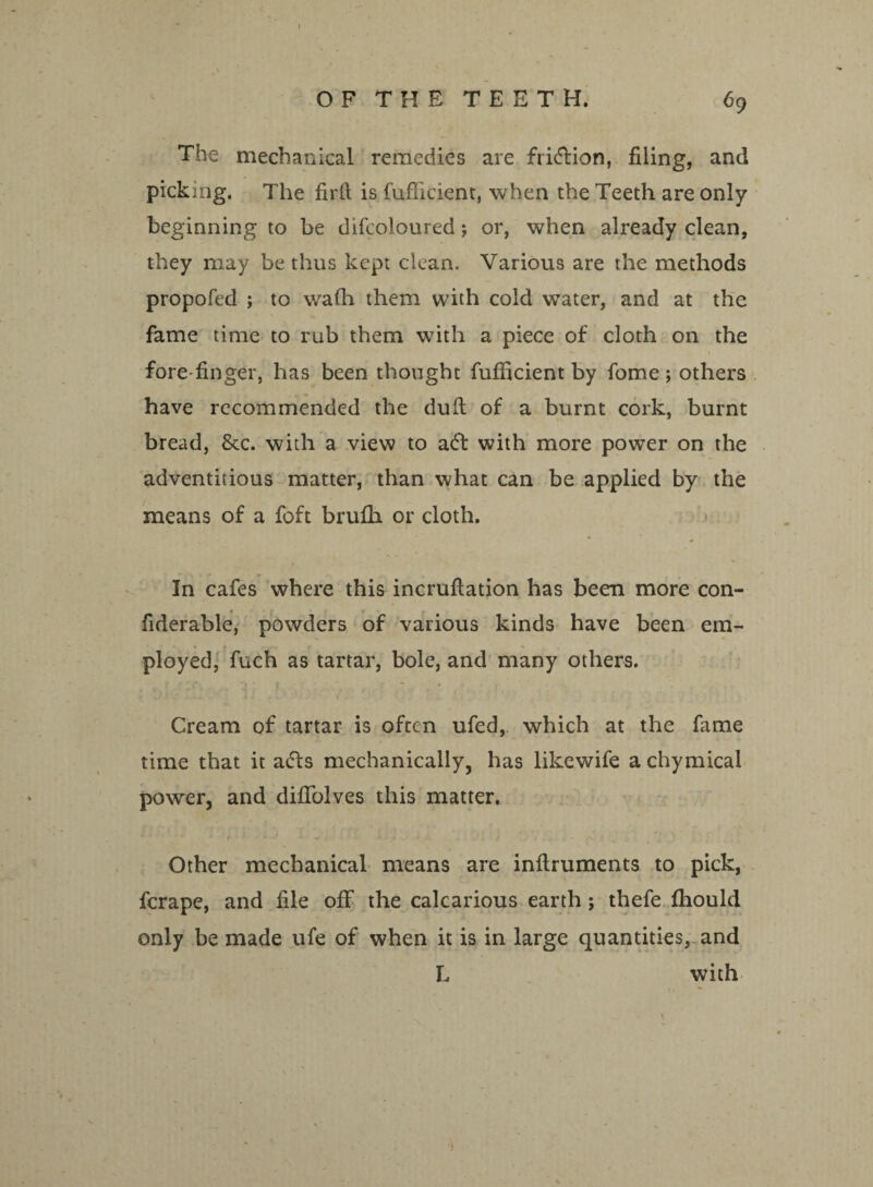 OFTHETEETH. 69 The mechanical remedies are fridion, filing, and pickmg. The firll is fufiicient, when the Teeth are only beginning to be difcoloured; or, when already clean, they may be thus kept clean. Various are the methods propofed ; to v/afh them with cold water, and at the fame time to rub them with a piece of cloth on the fore finger, has been thought fufiicient by fome; others have recommended the dull of a burnt cork, burnt bread, &c. with a view to ad with more power on the adventitious matter, than what can be applied by the means of a foft brufh or cloth. In cafes where this incrufiation has been more con- fiderable, powders of various kinds have been em- ployed, fuch as tartar, bole, and many others. Cream of tartar is often ufed, which at the fame time that it ads mechanically, has likewife a chymical power, and difiolves this matter. * » • • ^ ' y • / 1 , 1 » -n Other mechanical means are inftruments to pick, fcrape, and file off the calcarious earth; thefe fhould only be made ufe of when it is in large quantities, and L with (» * •• „ v , - * • .