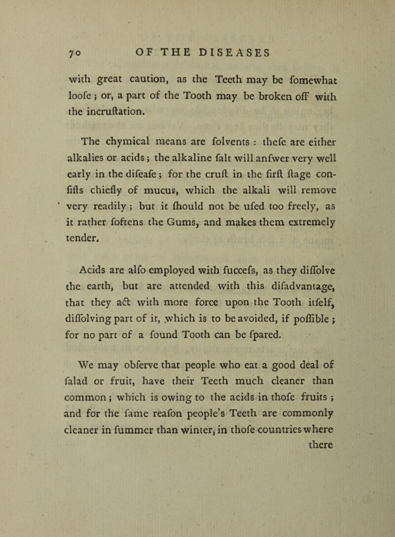 with great caution, as the Teeth may be fomewhat loofe ; or, a part of the Tooth may be broken off with the incruftation. / s ,\ • > - The chymical means are folvents : thefe are either alkalies or acids j the alkaline fait will anfwer very well early in the difeafe; for the cruft in the firft ftage con- fifts chiefly of mucus, which the alkali will remove ' very readily ; but it fhould not be ufed too freely, as it rather foftens the Gums, and makes them extremely tender. Acids are alfo employed with fuccefs, as they diflolve the earth, but are attended with this difadvantage, that they ad with more force upon the Tooth itfelf, diflfolving part of it, ,which is to be avoided, if poflible ; for no part of a found Tooth can be fpared. We may obferve that people who eat a good deal of falad or fruit, have their Teeth much cleaner than common; which is owing to the acids in thofe fruits j and for the fame reafon people’s Teeth are commonly cleaner in fummer than winter, in thofe countries where there