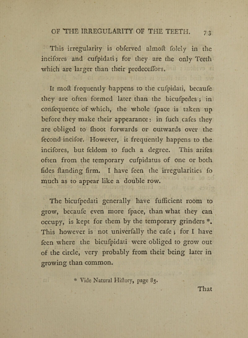 This irregularity is obferved almofl folely in the incifores and cufpidati; for they are the only Teeth which are larger than their predecefTors. It mod frequently happens to the cufpidati, becaufe they are often formed later than the bicufpedes j in confequence of which, the whole fpace is taken up before they make their appearance: in fucli cafes they are obliged to fhoot forwards or outwards over the fecond incifor. However, it frequently happens to the incifores, but feldom to fuch a degree. This arifes often from the temporary cufpidatus of one or both fides Handing firm. I have feen the irregularities fo much as to appear like a double row. The bicufpedati generally have fufficient room to grow, becaufe even more fpace, than what they can occupy, is kept for them by the temporary grinders *. This however is not univerfally the cafe ; for I have feen where the bicufpidati were obliged to grow out of the circle, very probably from their being later in growing than common. * Vide Natural Hiflory, page 83. That