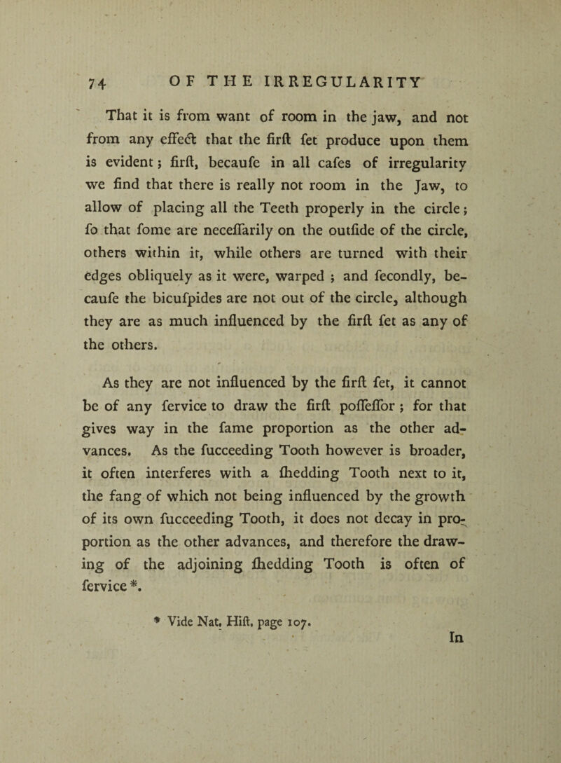 That it is from want of room in the jaw, and not from any effedl that the firft fet produce upon them is evident; firft, becaufe in all cafes of irregularity we find that there is really not room in the Jaw, to allow of placing all the Teeth properly in the circle; t fo that fome are neceflarily on the outfide of the circle, others within it, while others are turned with their edges obliquely as it were, warped j and fecondly, be¬ caufe the bicufpides are not out of the circle, although they are as much influenced by the firft; fet as any of the others. 9 As they are not influenced by the firft fet, it cannot be of any fervice to draw the firft poflefifor ; for that gives way in the fame proportion as the other ad¬ vances. As the fucceeding Tooth however is broader, it often interferes with a fhedding Tooth next to it, the fang of which not being influenced by the growth of its own fucceeding Tooth, it does not decay in pro¬ portion as the other advances, and therefore the draw¬ ing of the adjoining fhedding Tooth is often of fervice *. * Vide Nat, Hift, page 107. In