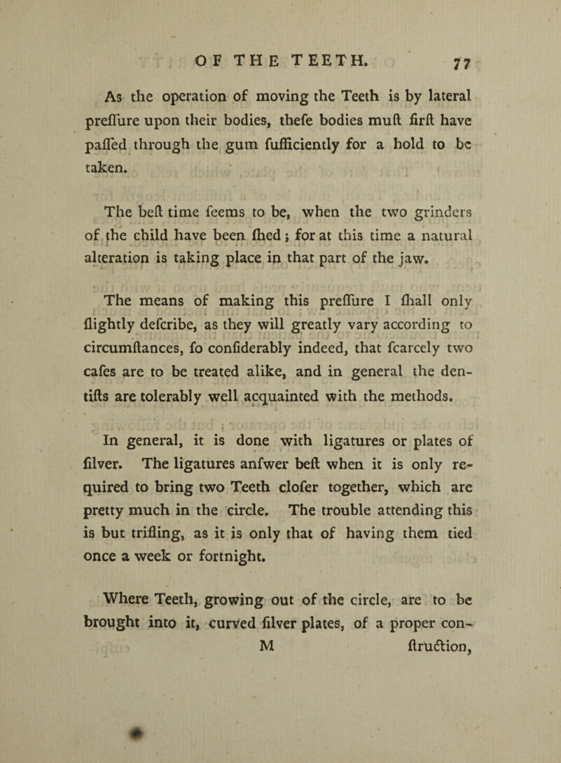 As the operation of moving the Teeth is by lateral preflure upon their bodies, thefe bodies muft firft have palTed through the gum fufficiently for a hold to be taken. The bell time feems to be, when the two grinders of the child have been (hed; for at this time a natural alteration is taking place in that part of the jaw. The means of making this preflure I lhall only i - j . i 1 1 *■ • * ., i * * - • - .1 . . > ) flightly defcribe, as they will greatly vary according to circumftances, fo confiderably indeed, that fcarcely two cafes are to be treated alike, and in general the den- tifts are tolerably well acquainted with the methods. *7 '* * * * 'J i «*•,' ! \ ^ -m . ■ . * . / - * .■ - , In general, it is done with ligatures or plates of filver. The ligatures anfwer bell when it is only re¬ quired to bring two Teeth clofer together, which are pretty much in the circle. The trouble attending this is but trifling, as it is only that of having them tied once a week or fortnight. Where Teeth, growing out of the circle, are to be brought into it, curved filver plates, of a proper con- M ftru&ion, #