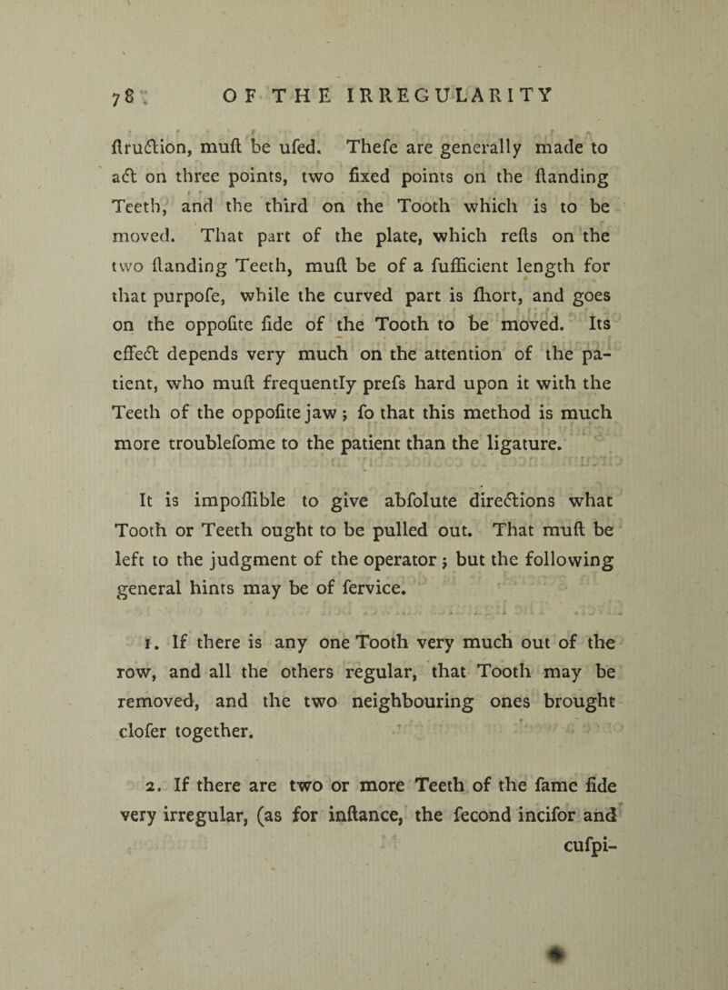drudlion, mud be ufed. Thefe are generally made to a(ft on three points, two fixed points on the Handing r 4 f 9 * • - ' •/> * s Teeth, and the third on the Tooth which is to be moved. That part of the plate, which refts on the two (landing Teeth, mud be of a fudicient length for that purpofe, while the curved part is fliort, and goes on the oppofite fide of the Tooth to be moved. Its effedt depends very much on the attention of the pa¬ tient, who mud frequently prefs hard upon it with the Teeth of the oppofite jaw ; fo that this method is much more troublefome to the patient than the ligature. . ; ' • ' T { ' ' 1 ' . * '■ 4 * i i .1 i l to J ),J ! I V. w •*> t ~ l>s i V • XJ V *4/ • - . 4* It is impodible to give abfolute diredlions what Tooth or Teeth ought to be pulled out. That mud be left to the judgment of the operator $ but the following general hints may be of fervice. • . > . - j 1 •- ' * *■ • A » - 4. 1. If there is any one Tooth very much out of the row, and all the others regular, that Tooth may be removed, and the two neighbouring ones brought clofer together. 2. If there are two or more Teeth of the fame fide very irregular, (as for indance, the fecond incifor and cufpi- *