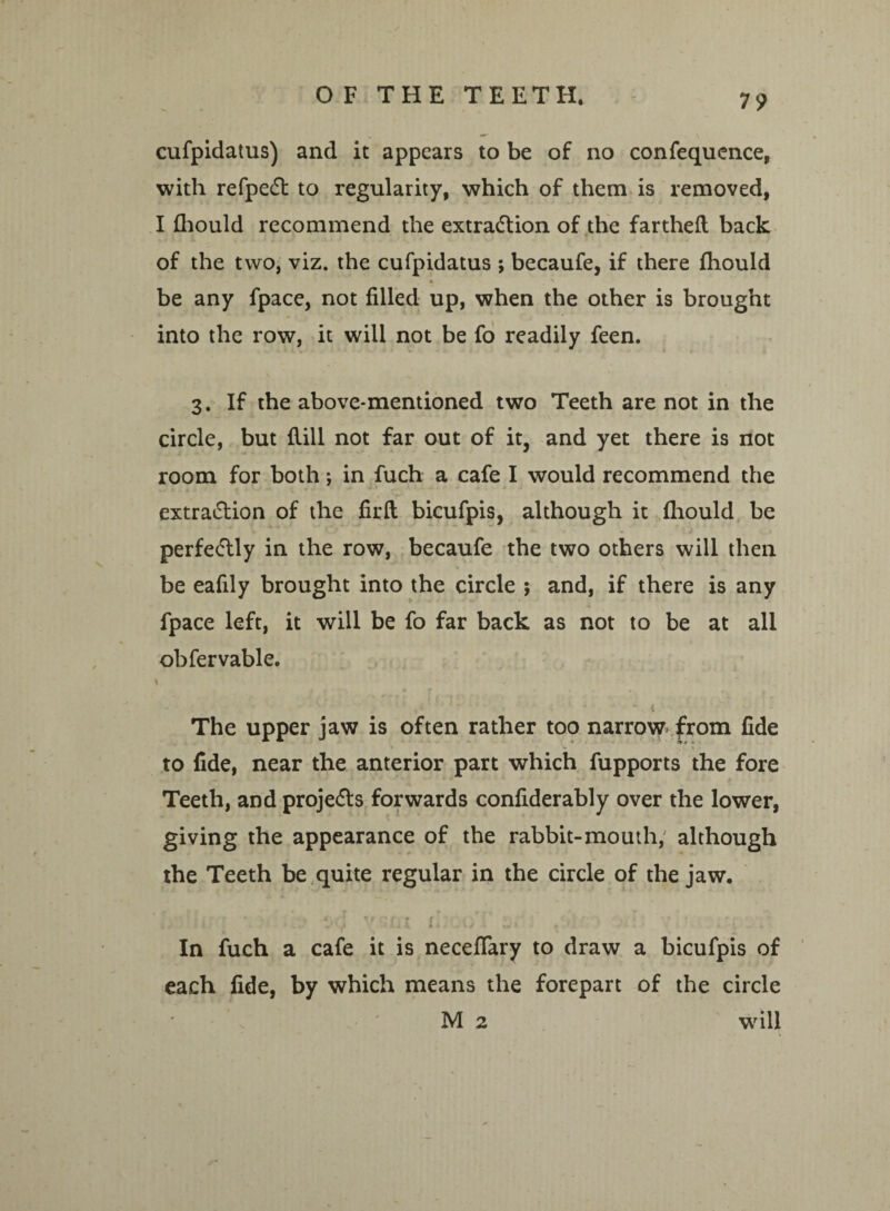 cufpidatus) and it appears to be of no confequence, with refpedt to regularity, which of them is removed, I fhould recommend the extraction of the fartheft back of the two, viz. the cufpidatus ; becaufe, if there fhould * ' be any fpace, not filled up, when the other is brought into the row, it will not be fo readily feen. 3. If the above-mentioned two Teeth are not in the circle, but Hill not far out of it, and yet there is not room for both; in fuch a cafe I would recommend the extraction of the firfl bicufpis, although it fhould be perfectly in the row, becaufe the two others will then be eafily brought into the circle ; and, if there is any fpace left, it will be fo far back as not to be at all obfervable. 1 t« ’ . i. The upper jaw is often rather too narrow* from fide * '* , -. 1 • to fide, near the anterior part which fupports the fore Teeth, and projects forwards confiderably over the lower, giving the appearance of the rabbit-mouth, although the Teeth be quite regular in the circle of the jaw. . In fuch a cafe it is necefTary to draw a bicufpis of each fide, by which means the forepart of the circle M 2 wfill