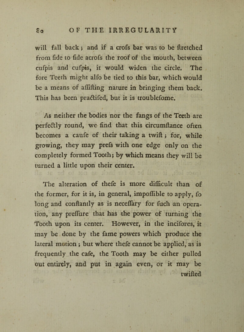 will fall back; and if a crofs bar was to be ftretched from fide to fide acrofs the roof of the mouth, between cufpis and cufpis, it would widen the circle. The fore Teeth might alfo be tied to this bar, which would be a means of affifting nature in bringing them back. This has been pra&ifed, but it is troublefome. As neither the bodies nor the fangs of the Teeth are perfectly round, we find that this circumfiance often becomes a caufe of their taking a twift ; for, while growing, they may prefs with one edge only on the completely formed Tooth; by which means they will be turned a little upon their center. - The alteration of thefe is more difficult than of the former, for it is, in general, impofiible to apply, fo long and conflantly as is necefiary for fuch an opera¬ tion, any preffiire that has the power of turning the Tooth upon its center. However, in the incifores, it may be done by the fame powers which produce the - * * '“1*1 y lateral motion ; but where thefe cannot be applied, as is frequently_jhe cafe, the Tooth may be either pulled out entirely, and put in again even, or it may be twilled