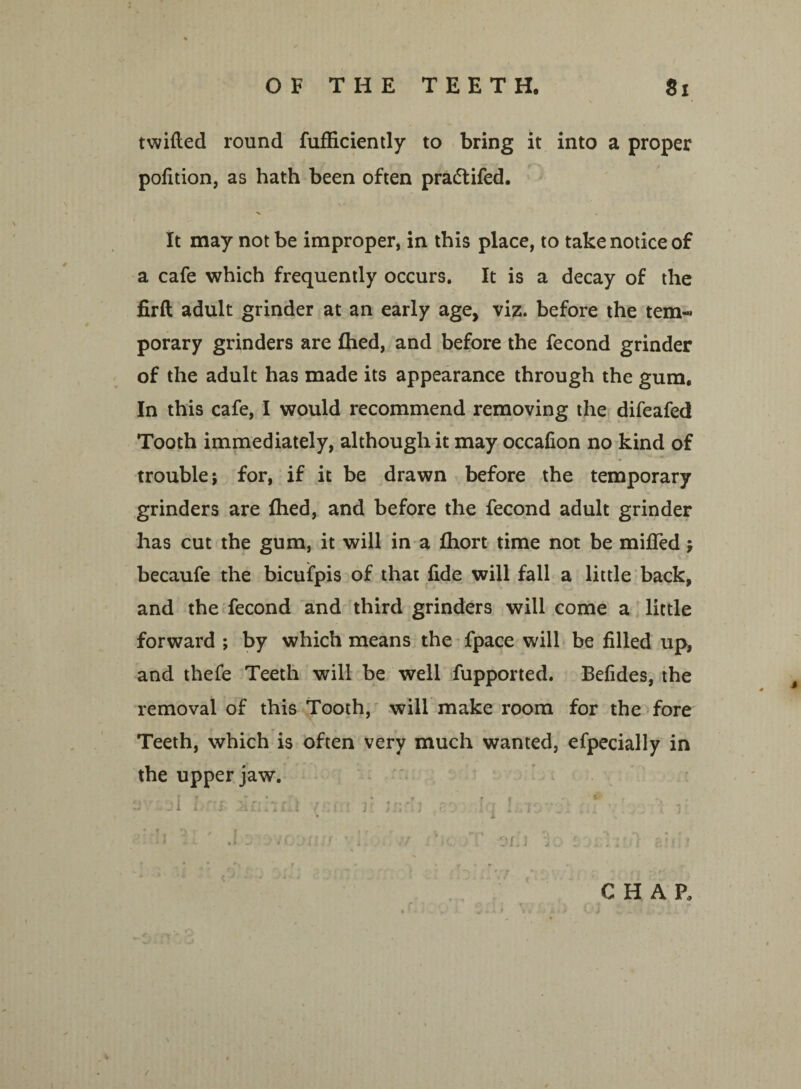 twilled round fufficiently to bring it into a proper pofition, as hath been often pra&ifed. It may not be improper, in this place, to take notice of a cafe which frequently occurs. It is a decay of the firft adult grinder at an early age, viz. before the tem¬ porary grinders are fhed, and before the fecond grinder of the adult has made its appearance through the gum. In this cafe, I would recommend removing the difeafed Tooth immediately, although it may occafion no kind of trouble j for, if it be drawn before the temporary grinders are fhed, and before the fecond adult grinder has cut the gum, it will in a fhort time not be miffed j becaufe the bicufpis of that fide will fall a little back, and the fecond and third grinders will come a little forward ; by which means the fpace will be filled up, and thefe Teeth will be well fupported. Befides, the removal of this Tooth, will make room for the fore Teeth, which is often very much wanted, efpecially in the upper jaw. •j{ J ' r /<-, f tr r<T r #\ ? v * - nJ l I • * -Cl Ui il .! f.li J . J 4 J • J . ' • I l J I.J. _ . * . . . I J • X . '. U 11 ' J w jvooxi/j ’ 1'.. -v xhc'jT OLi Id 1 ji'liii] aiiii CHAP, /