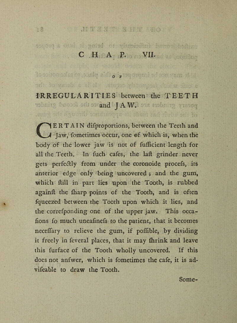 VII. CHAP. O F IRREGULARITIES between the TEETH and JAW. CERTAIN difproportions, between the Teeth and Jaw, fometimes occur, one of which is, when the body of the lower jaw is not of fufficient length for all the Teeth. In fuch cafes, the laft grinder never gets perfectly from under the coronoide procefs, its anterior edge only being uncovered ; and the gum, which Rill in part lies upon the Tooth, is rubbed againft the fharp points of the Tooth, and is often fqueezed between the Tooth upon which it lies, and the correfponding one of the upper jaw. This occa- fions fo much unealinefs to the patient, that it becomes neceflfary to relieve the gum, if poffible, by dividing it freely in feveral places, that it may flirink and leave this furface of the Tooth wholly uncovered. If this does not anfwer, which is fometimes the cafe, it is ad- vifeable to draw the Tooth. Some