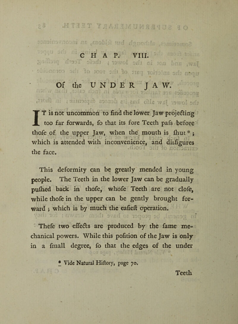 /.a '1 o ;i f'r- {r;ioi |f f f f , r o r »/-. r( CHAP. VIII. *1 l;i jrl7 <* *;:• vnl oxl 1 f irn f »rrp t :•* - V A 4. i 4JI f } i TO 30 OT 'A J TO : jr ; ic, no Of the UNDER JAW. ii --H .1,1 t *- * v O-’ -O id 3*3 • ' Jfv/. , ;. 'U; r ?*>? r“ K il] . I Sir Jnoiq ::*r ■ft 200110 £•; QyJ oIIjS 77.7'! •OuTl'0” .» rol or T is not uncommon to find the lower Jaw proje<5ting too far forwards, fo that its fore Teeth pafs before thofe of the upper Jaw, when the mouth is fhut * : < • r [ - ■ ■» which is attended with inconvenience, and disfigures , r ijC the face. noij orj’*17. XJ This deformity can be greatly mended in young people. The Teeth in the lower Jaw can be gradually pufhed back in thofe, whofe Teeth are not clofe, while thofe in the upper can be gently brought for¬ ward ; which is by much the eafieft operation. . ■’:51 * !i > * o —1 ? ; :;ov>'; v *. o Thefe two effe&s are produced by the fame me¬ chanical powers. While this pofition of the Jaw is only in a fmall degree, fo that the edges of the under ' .£01 £>£*] . ; ■>;: •. I Lu-mI . t \ • Vide Natural Hiftory, page 70. Teeth