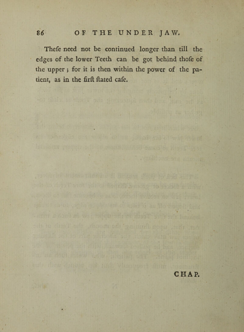 Thefe need not be continued longer than till the edges of the lower Teeth can be got behind thofe of the upper ; for it is then within the power of the pa¬ tient, as in the firft Rated cafe.