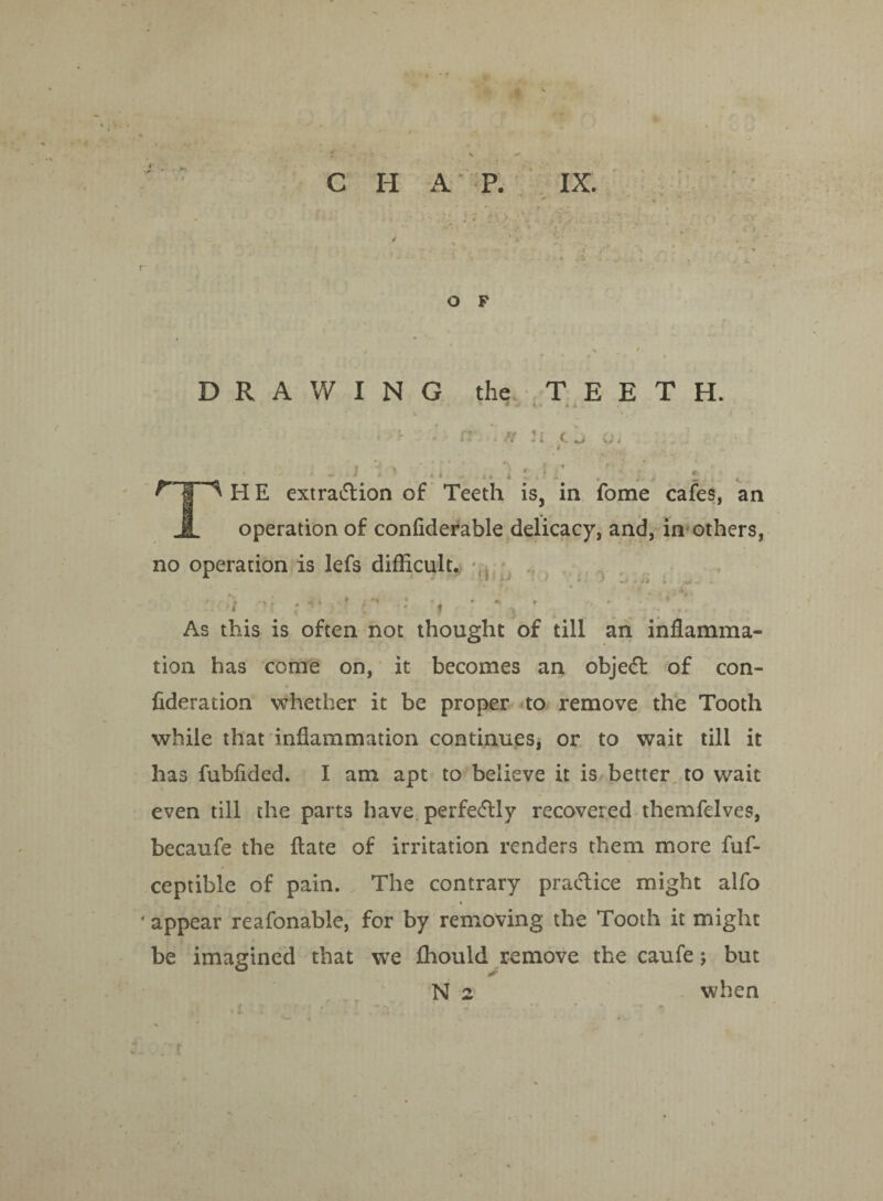' • * • C H A P. IX. O F DRAWING the TEETH. IT. h n i. •r* W < HE extraction of Teeth is, in fome cafes, an operation of confiderable delicacy, and, in others, no operation is lefs difficult. As this is often not thought of till an inflamma¬ tion has come on, it becomes an objeCl of con- fideration whether it be proper to remove the Tooth while that inflammation continues, or to wait till it has fubfided. I am apt to believe it is better to wait even till the parts have, perfedly recovered themfelves, becaufe the flate of irritation renders them more fuf- ceptible of pain. The contrary practice might alfo * appear reafonable, for by removing the Tooth it might be imagined that we fhould remove the caufe; but N 2 when