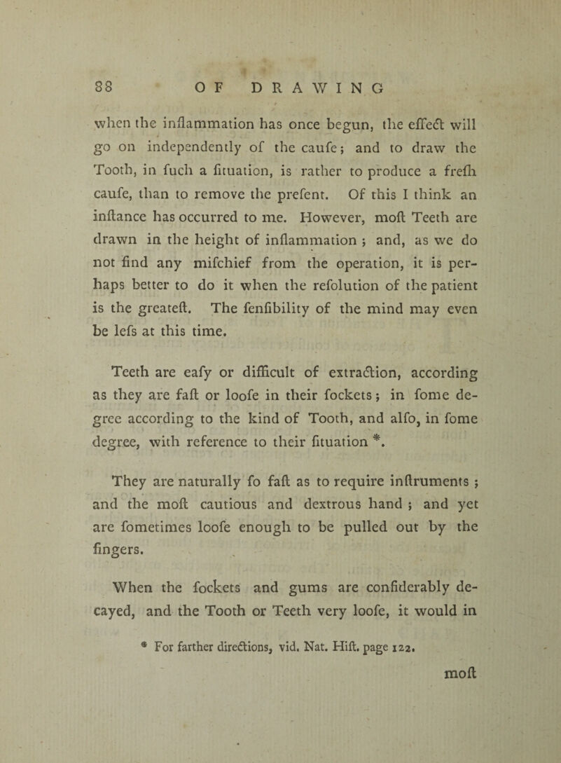 * / / » when the inflammation has once begun, the efFeCt will go on independently of the caufe; and to draw the Tooth, in fucli a fituation, is rather to produce a frefh caufe, than to remove the prefent. Of this I think an inftance has occurred to me. However, mod Teeth are drawn in the height of inflammation ; and, as we do not find any mifchief from the operation, it is per¬ haps better to do it when the refolution of the patient is the greateft. The fenfibility of the mind may even be lefs at this time. Teeth are eafy or difficult of extraction, according as they are fall or loofe in their fockets $ in fome de¬ gree according to the kind of Tooth, and alfo, in fome degree, with reference to their fituation *. They are naturally fo faft as to require inftruments ; and the moft cautious and dextrous hand ; and yet are fometimes loofe enough to be pulled out by the fingers. When the fockets and gums are confiderably de¬ cayed, and the Tooth or Teeth very loofe, it would in • For farther diredions, vid. Nat. Hift. page 122. mofl