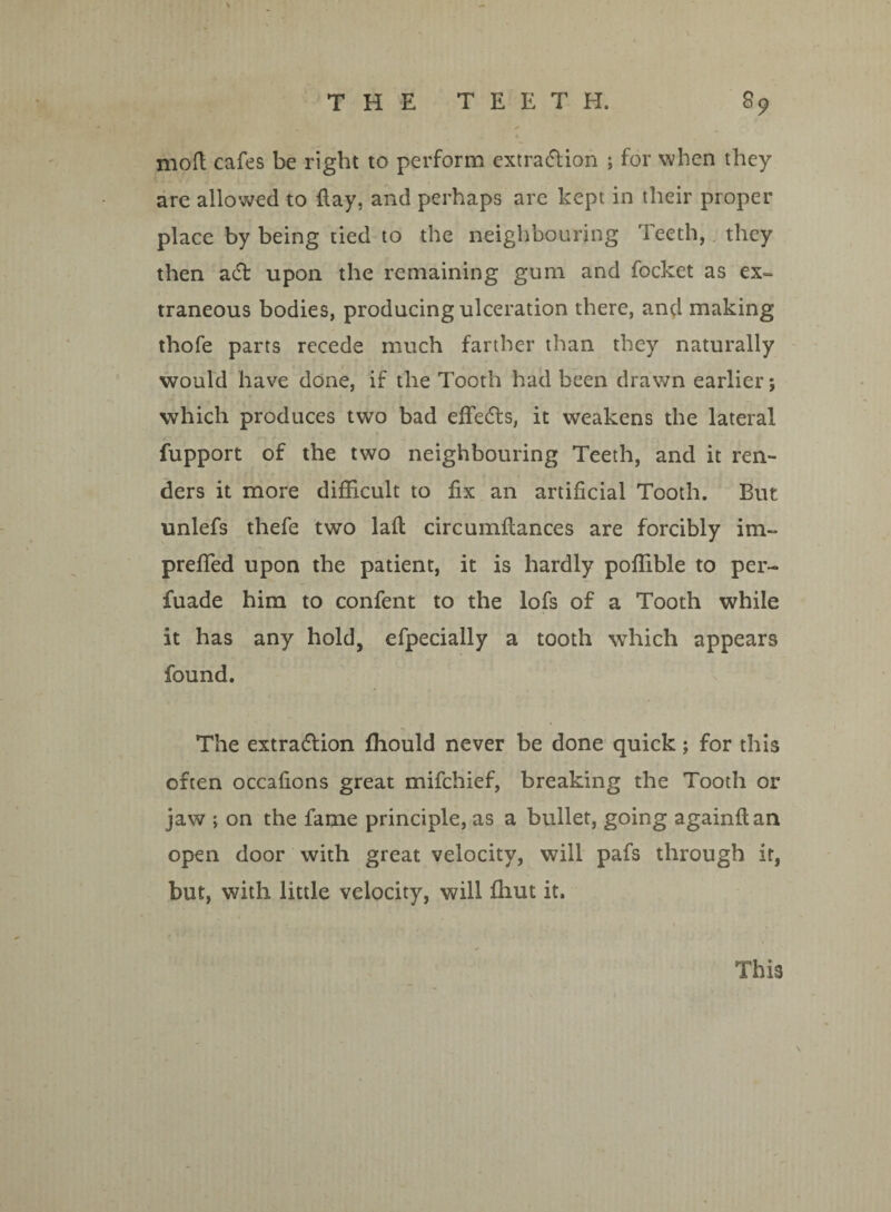 mod cafes be right to perform extraction ; for when they are allowed to flay, and perhaps are kept in their proper place by being tied to the neighbouring Teeth, they then aft upon the remaining gum and focket as ex¬ traneous bodies, producing ulceration there, and making thofe parts recede much farther than they naturally would have done, if the Tooth had been drawn earlier; which produces two bad efifefts, it weakens the lateral fupport of the two neighbouring Teeth, and it ren¬ ders it more difficult to fix an artificial Tooth. But unlefs thefe two lad circumfiances are forcibly im- prefied upon the patient, it is hardly poffible to per- fuade him to confent to the lofs of a Tooth while it has any hold, efpecially a tooth which appears found. The extraction fhould never be done quick; for this often occafions great mifchief, breaking the Tooth or jaw ; on the fame principle, as a bullet, going againftan open door with great velocity, will pafs through if, but, with little velocity, will fhut it. This