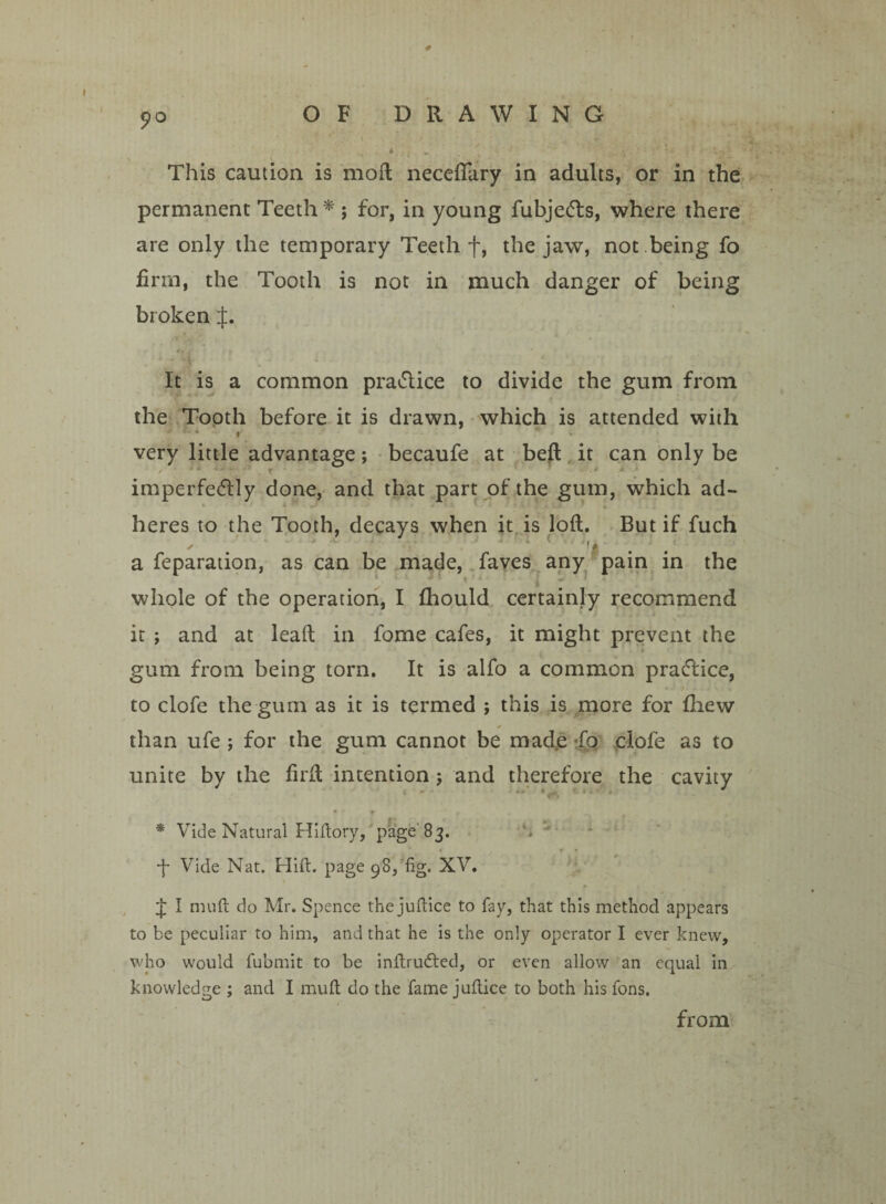 t?o This caution is mod neceflary in adults, or in the permanent Teeth * ; for, in young fuhje&s, where there are only the temporary Teeth f, the jaw, not being fo firm, the Tooth is not in much danger of being broken J. It is a common practice to divide the gum from the Tooth before it is drawn, which is attended with very little advantage; becaufe at bed it can only be imperfectly done, and that part of the gum, which ad¬ heres to the Tooth, decays when it is lod. But if fuch a reparation, as can be made, faves any pain in the whole of the operation, I fhould certainly recommend it ; and at lead in fome cafes, it might prevent the gum from being torn. It is alfo a common practice, to clofe the gum as it is termed ; this is more for fhew than ufe ; for the gum cannot be made fo clofe as to unite by the fird intention ; and therefore the cavity * Vide Natural Hiftory, page' 83. -f* Vide Nat. Hift. page 98, fig. XV. £ I nuift do Mr. Spence the jufiice to fay, that this method appears to be peculiar to him, and that he is the only operator I ever knew, who would fubmit to be inftrudted, or even allow an equal in knowledge ; and I mu ft do the fame juftice to both his fons. from
