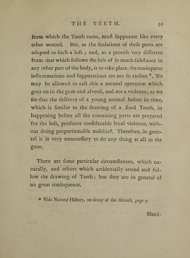 from which the Tooth came, muft fuppurate like every other wound. But, as the fenfations of thefe parts, are » adapted to fuch a lofs ; and, as a procefs very different from that which follows the lofs of fo much fubflance in any other part of the body, is to take place; the confequent inflammations and fuppurations are not fo violent *. We may be allowed to call this a natural operation which goes on in the gum and alveoli, and not a violence; as we fee that the delivery of a young animal before its time, which is fimilar to the drawing of a fixed Tooth, in happening before all the containing parts are prepared 1 for the lols, produces confiderable local violence, with¬ out doing proportionable mifchief. Therefore, in gene¬ ral it is very unneceffary to do any thing at all to the gum. There are fome particular circumftances, which na¬ turally, and others which accidentally attend and fol- ✓ low the drawing of Teeth; but they are in general of no great confequence. * Vide Natural Hiftory, on decay of the Alveoli, page 7. Bleed-
