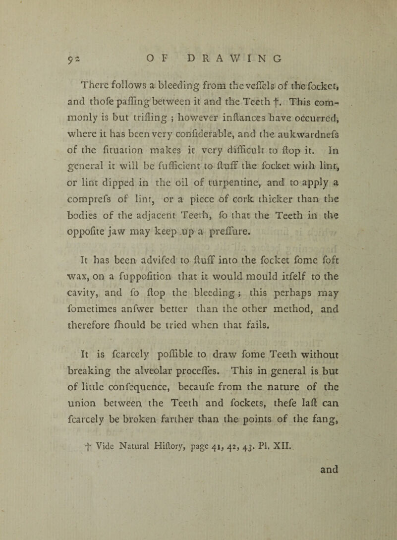 There follows a bleeding from the veffels of the focket, and thofe paffing between it and the Teeth f. This com¬ monly is but trifling ; however inflances have occurred, where it has been very confiderable, and the aukwardncfs of the fituation makes it very difficult to flop it. In general it will be fuffick^nt to fluff the focket with lint, or lint dipped in the oil of turpentine, and to apply a comprefs of linr, or a piece of cork thicker than the bodies of the adjacent Teeth, fo that the Teeth in the oppofite jaw may keep up a preffure. It has been advifed to fluff into the focket fome foft wax, on a fuppofition that it would mould itfelf to the cavity, and fo flop the bleeding; this perhaps may fometimes anfwer better than the other method, and therefore fliould be tried when that fails. It is fcarcely poffible to draw fome Teeth without breaking the alveolar proceffes. This in general is but of little confequence, becaufe from the nature of the union between the Teeth and fockets, thefe lafl can fcarcely be broken farther than the points of the fang, Vide Natural Hiftory, page 41, 42, 43. PI. XII. and