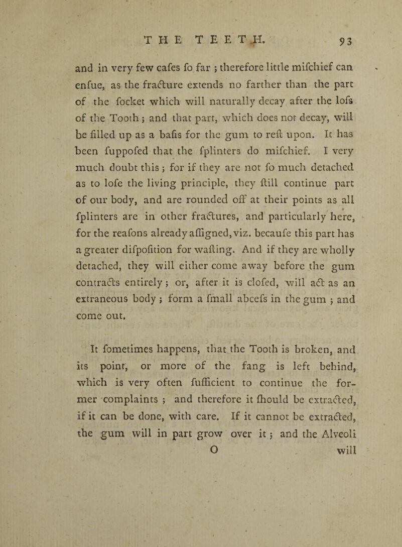 THE T E E T H. and in very few cafes fo far ; therefore little mifcliief can enfue, as the fradture extends no farther than the part of the focket which will naturally decay after the lofs of the Tooth ; and that part, which does nor decay, will be filled up as a bafis for the gum to refi: upon. It has been fuppofed that the fplinters do mifchief. I very much doubt this; for if they are not fo much detached as to lofe the living principle, they Hill continue part of our body, and are rounded off at their points as all , * fplinters are in other fradtures, and particularly here, for the reafons already affigned, viz. becaufe this part has a greater difpofition for wailing. And if they are wholly detached, they will either come away before the gum contradbs entirely ; or, after it is clofed, will adl as an extraneous body ; form a fmall abcefs in the gum j and come out. It fometimes happens, that the Tooth is broken, and its point, or more of the fang is left behind, which is very often fufficient to continue the for¬ mer complaints ; and therefore it fhould be extracted, if it can be done, with care. If it cannot be extracted, the gum will in part grow over it ; and the Alveoli O , will