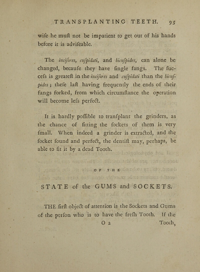wife he muft not be impatient to get out of his hands before it is advifeable. The incifores, cufpidati, and bicufpides, can alone be changed, becaufe they have fingle fangs. The fuc- cefs is greateft in the incifores and cufpidati than the bicuf¬ pides \ thefe laft having frequently the ends of their fangs forked, from which circumflance the operation will become lefs perfed. It is hardly poflible to tranfplant the grinders, as the chance of fitting the fockets of them is very fmall. When indeed a grinder is extraded, and the focket found and perfed, the dentifl may, perhaps, be able to fit it by a dead Tooth. OF THE f- 11 j r - f . • ' ; • ■ '% * f i ' \ / . — • ^ STATE of the GUMS and SOCKETS. THE firft objed of attention is the Sockets and Gums of the perfon who is to have the frcfh Tooth. If the O 2 Toothq