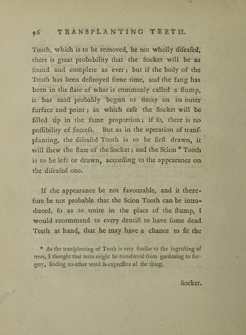 ^ 6 Tooth, which is to be removed, be not wholly difeafed, there is great probability that the Socket will be as found and complete as ever; but if the body of the Tooth has been deftroyed fome time, and the fang has been in the Rate of what is commonly called a Rump, it has moR probably begun to decay on its outer furface and point ; in which cafe the Socket will be filled up in the fame proportion; if fo, there is no poflibility of fuccefs. But as in the operation of tranf- planting, the difeafed Tooth is to be firfi drawn, it will fhew the Rate of the Socket; and the Scion * Tooth is to be left or drawn, according to the appearance on the difeafed one. If the appearance be not favourable, and it there¬ fore be not probable that the Scion Tooth can be intro¬ duced, fo as to unite in the place of the Rump, I would recommend to every dentifi to have fome dead Teeth at hand, that he may have a chance to fit the • . * As the tranfplanting of Teeth is very fimilar to the ingrafting of trees, I thought that term might be transferred from gardening to fur- gery, finding no other word fo expreffive of the thing. Socket.