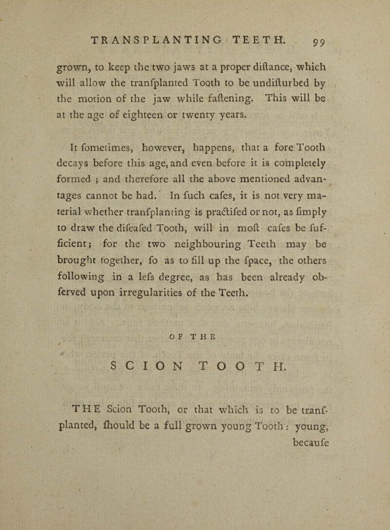grown, to keep the two jaws at a proper diftance, which will allow the tranfplanted Tooth to be undifturbed by the motion of the jaw while fattening. This will be at the age of eighteen or twenty years. A It fometimes, however, happens, that a fore Tooth decays before this age, and even before it is completely formed ; and therefore all the above mentioned advan- ♦ / tages cannot be had.' In fuch cafes, it is not very ma¬ terial whether tranfplanting is pradlifed or not, as ttmply to draw the difeafed Tooth, will in moft cafes be fuf- ficient; for the two neighbouring Teeth may be brought together, fo as to fill up the fpace, the others following in a lefs degree, as has been already ol> ferved upon irregularities of the Teeth. OF THE SCION TOOTH. THE Scion Tooth, or that which is to be trans¬ planted, fhould be a full grown young Tooth : young, becaufe