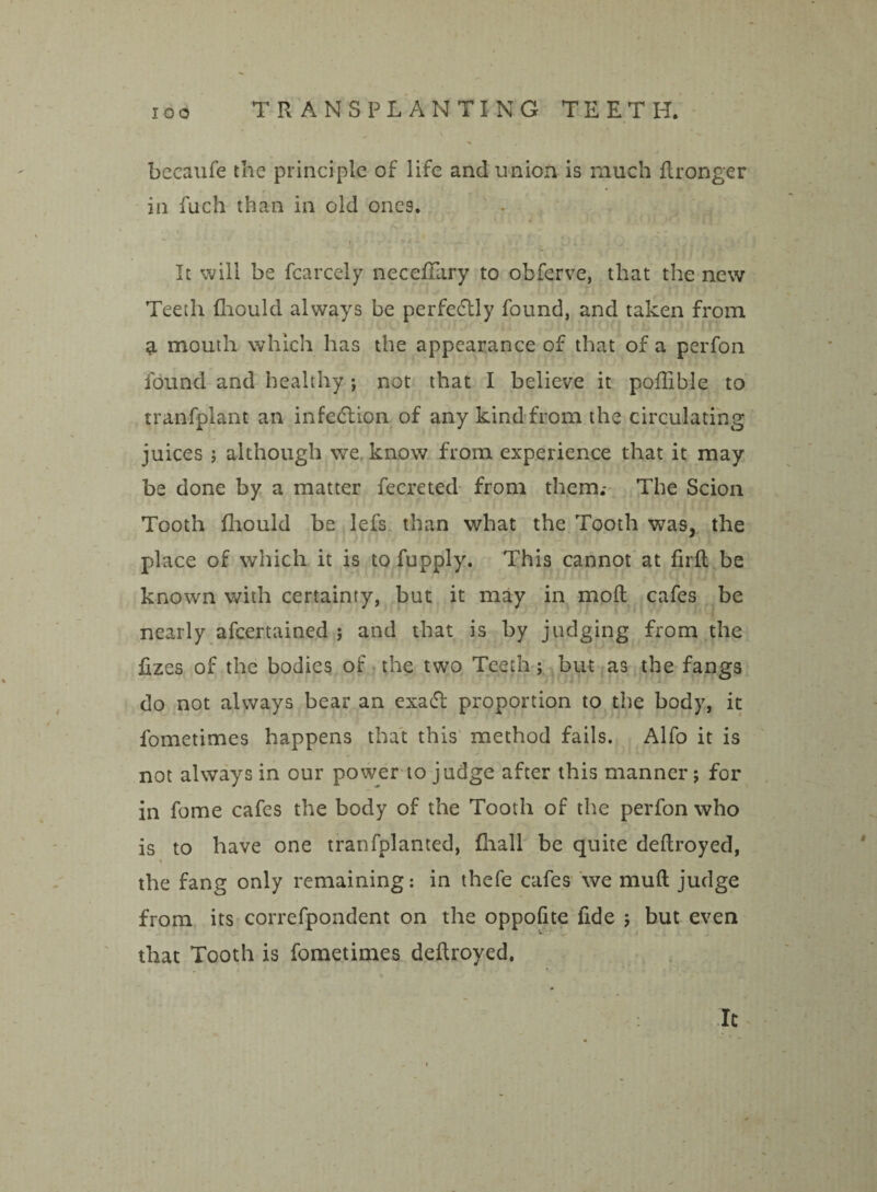 beeaufe the principle of life and union is much flronger in fuch than in old ones. It will be fcarcely necefiary to obferve, that the new Teeth fhould always be perfedtly found, and taken from a mouth which has the appearance of that of a perfon found and healthy ; not that I believe it poffible to tranfplant an infection of any kind from the circulating juices ; although we know from experience that it may be done by a matter fecreted from them.- The Scion Tooth fhould be lefs than what the Tooth was, the place of which it is to fupply. This cannot at firfl be known with certainty, but it may in mod cafes be nearly afeertained ; and that is by judging from the fizes of the bodies of the two Teeth; but as the fangs do not always bear an exadl proportion to the body, it fometimes happens that this method fails. Alfo it is not always in our power to judge after this manner; for in fome cafes the body of the Tooth of the perfon who is to have one tranfplanted, fliall be quite deflroyed, the fang only remaining: in thefe cafes we mud judge from its correfpondent on the oppolite fide ; but even that Tooth is fometimes dedroyed, » It