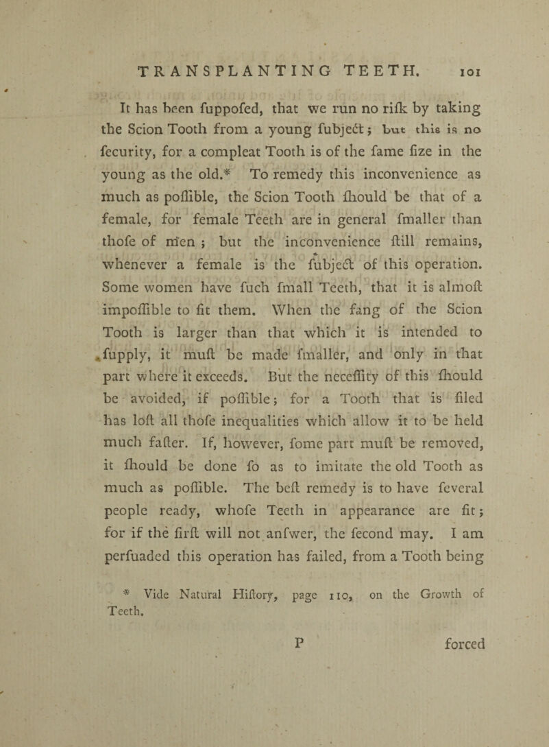 VI) * It has been fuppofed, that we run no rifk by taking the Scion Tooth from a young fubjedt j but this is no fecurity, for a compleat Tooth is of the fame fize in the young as the old.* To remedy this inconvenience as much as poflible, the Scion Tooth fhould be that of a female, for female Teeth are in general fmaller than thofe of men ; but the inconvenience Hill remains, * whenever a female is the fubjedft of this operation. Some women have fuch fmall Teeth, that it is almoft impoflible to fit them. When the fang of the Scion Tooth is larger than that which it is intended to . fupply, it muft be made fmaller, and only in that part where it exceeds. But the necefiity of this fhould be' avoided, if poflible; for a Tooth that is filed has loft all thofe inequalities which allow it to be held much falter. If, however, fome part muft be removed, it fhould be done fo as to imitate the old Tooth as much as poflible. The heft remedy is to have feveral people ready, whofe Teeth in appearance are fit; for if the firft will not anfwer, the fecond may. I am perfuaded this operation has failed, from a Tooth being * Vide Natural Hiftory, page no, on the Growth of Teeth. P forced