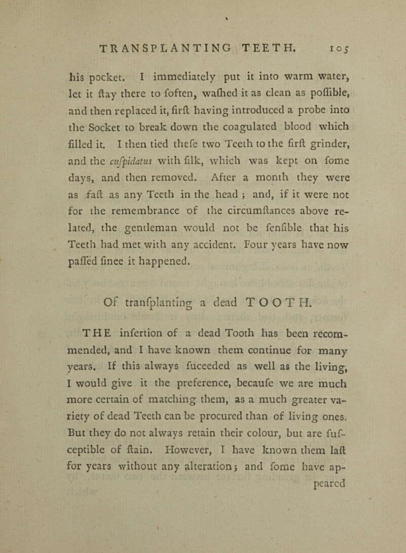 his pocket. I immediately put it into warm water, let it flay there to foften, walhed it as clean as poffible, and then replaced it, firft having introduced a probe into the Socket to break down the coagulated blood which filled it. I then tied thefe two Teeth to the firft grinder, and the cufpidatus with filk, which was kept on fome days, and then removed. After a month they were as fall as any Teeth in the head ; and, if it were not for the remembrance of the circumflances above re¬ lated, the gentleman would not be fenfible that his Teeth had met with any accident. Four years have now paTed finee it happened. Of tranfplanting a dead TOOT H. THE infertion of a dead Tooth has been recom¬ mended, and I have known them continue for many years. If this always fuceeded as well as the living, I would give it the preference, becaufe we are much more certain of matching them, as a much greater va¬ riety of dead Teeth can be procured than of living ones. But they do not always retain their colour, but are fuf- ceptible of Rain. However, I have known them laft for years without any alteration; and fome have ap¬ peared