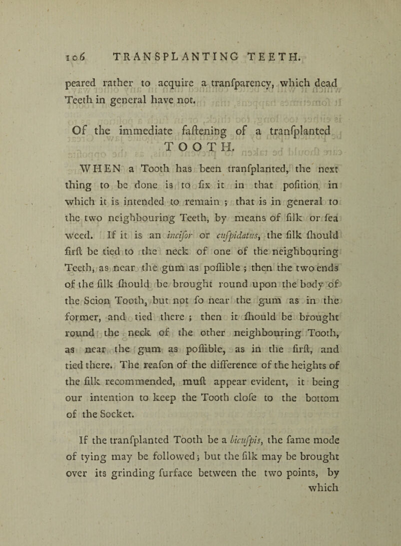 10.6 TRANSPLANTING TEETH. peared rather to acquire a tranfparency, which dead Teeth in general have not. • * Of the immediate faftening of a tranfplanted TOOT H. WHEN a Tooth has been tranfplanted, the next thing to be done is to fix it in that pofition in which it is intended to remain *, that is in general to the two neighbouring Teeth, by means of filk or fea weed. If it is an incifor or cufpidatus, the filk fhould firft be tied to the neck of one of the neighbouring Teeth, as near the gum as pofiible ; then the two ends of the filk fliould be brought round upon the body of the Scion Tooth, but not fo near the gum as in the former, and tied there ; then it fliould be brought round the neck of the other neighbouring Tooth, as near the gum as pofiible, as in the firft, and tied there. The reafon of the difference of the heights of the filk recommended, muft appear evident, it being our intention to keep the Tooth clofe to the bottom of the Socket. If the tranfplanted Tooth be a Licufpis, the fame mode of tying may be followed; but the filk may be brought over its grinding furface between the two points, by which